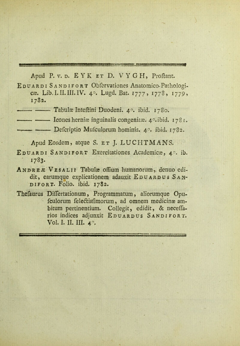 9 Apud P. v. d. E Y K et D. V Y G H, Proflant. Eduardi Sandifort Obfervationes Anatomico-Pathologi- ca. Lib, I. II. III. IV. 40. Lugd. Bat. 1777? 1778, 1779? 1782. ■ Tabulae Inteffcini Duodeni. 40. ibid. 1780. * Icones hernia inguinalis congenitas. 4°.ibid. 1781. Defcriptio Mufculomm hominis. 4°. ibid. 1782. Apud Eosdem, atque S. et J. LUCHTMANS. Eduardi Sandifort Exercitationes Academicas, 4^. ib. 1783- Andre.®: Vesalii Tabulae offium humanorum, denuo edi- dit, earumque explicationem adauxit Eduardus San- difort. Folio, ibid. 1782. Thefaurus DifTertationum, Programmatum, aliorumque Opu- fculorum feledlisfimorum, ad omnem medicinae am- bitum pertinentium. Collegit, edidit, & necefla- rios indices adjunxit Eduardus Sandifort. Vol. I. II. III. 4-.