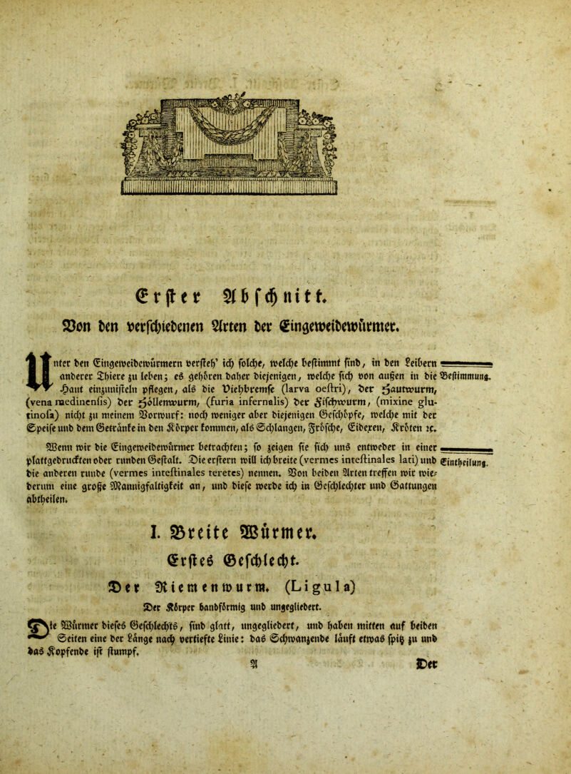 € r fl e r Stfefdjiutt 23on fcen t>erfct>iel)cnen Wirten M ^tnaewetöettn'tmtet» Unter ben (Sittgemeibcmutmetn »erfteg’ idg fold>e, treidle befiimmt fttib, in ben Seibern ■■■ ■ anbetet 2:t>tere ju leben; eö gegoren txiljer biejenigen, mekge fiel) non äugen in bie Söegimmutti. Jf)aut einjunifleln pflegen, alß bie t>iegbremfe (larva oeftri), bet j^autwurm, (vena medinenfis) ber ^ollemrurm, (furia infernalis) bet ^iftg^utm, (mixine glu- tinofa) nkgt ju meinem 53ormutf: nod; meniget aber biejenigen ©efegopfe, meld)e mit bet ©peife unb bem ©ettänfe in ben Körper tommen, al6 ©drangen, ^rofd>e, (Sibepett, Broten ic. 3ßenn mit bie 0ngemeibemutmer betraegten; fo jeigen fte ftcl> un3 enfmebet in einet plattgebrucften obet tunben ©eftalt. £Meerftern mill icg breite (vermes inteftinales lati)unb ©ntgeilunj. bie anberen tunbe (vermes inteftinales teretes) nennen. 3Sott beiben Sitten treffen mit mie* bentm eine groge SÄannigfaltigfeit an, unb biefe metbe icg in ©efd;led;tet unb ©attungen abtgeilen* I. 93reite SBfttmee* (StfieS ©efcfo(cefet. ®ct 0U e nt e tt n> urm. (Ligu 1 a) S5er Äßrpec banbfSrmig unb ungegüebert. e Sßutmet biefeo ©efcglecg'tS, ftnb glatt, ungegliebett, uttb gaben mitten auf beiben ©eiten eine bet Sänge naeg pertiefte Sinie: ba$ ©egmanjenbe läuft etmag fpifc $u unb ba$ $opfenbe ift ftumpf, £>et 51