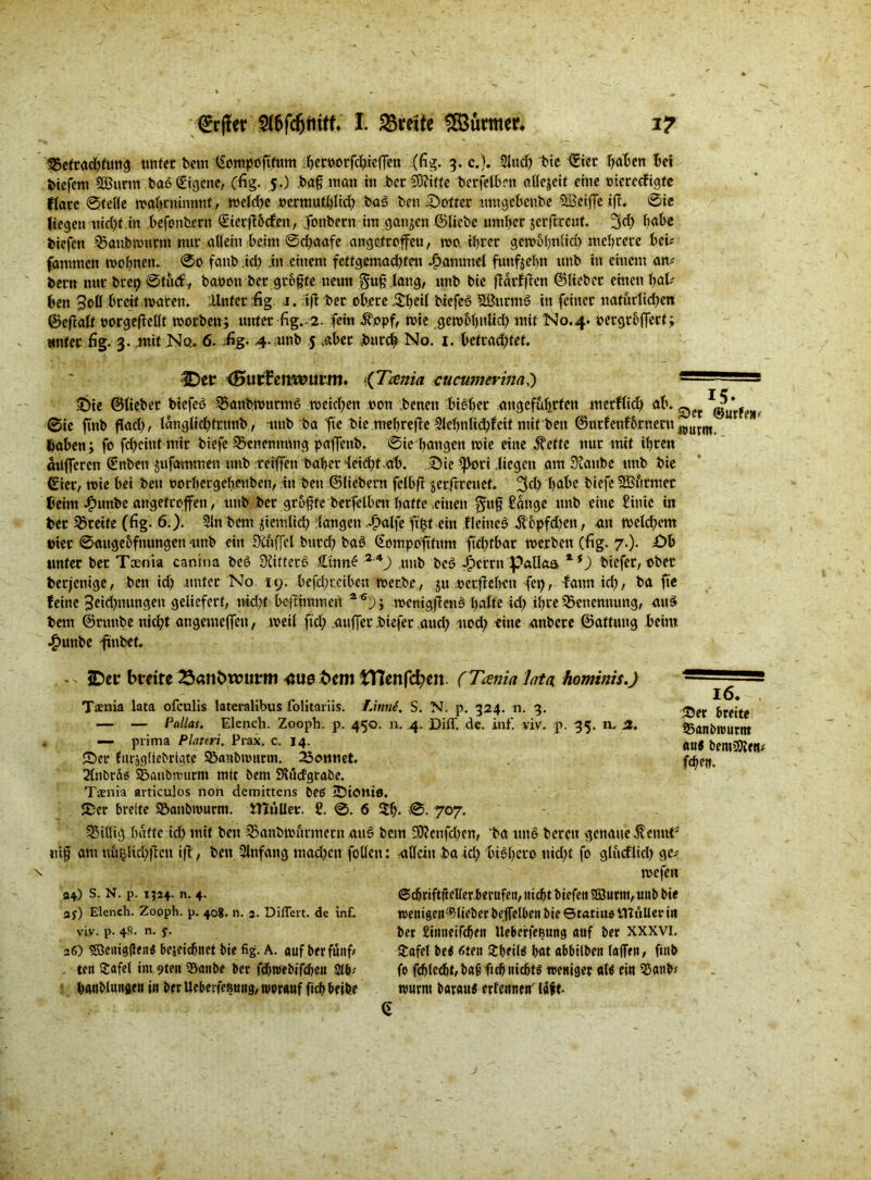 Befrachtung unter bem ßotttpoftfum betw>rfd>ieffen (fig. 3. c.). Sind? bie ©iet f>aX>ctt hei biefem äßnrm baß Eigene, (fig. S-) bag matt in bet Stifte berfelben allezeit eine »iereefigte Klare ©teile wahtnimmt, weld;e permutbüd; baß ben hofier untgehenbe Söciffe Ift. ©ie liegen nid)t.in befonbern <£iecft5cfen, jfonbern im ganzen ©liebe .umher jerftreut. 3d; habe feiefen Banbtmtrnt mit allein beim ©djaafe angetroffeu, wo. ihrer gerooljnlid) mehrere bei? fammen wohnen. 0o fanb id; in einem fettgemadffen Hammel futtfjebn unb in einem an* bern nur brep ©tiuf7 bapon ber gtogte neun gug.taug, unb bie jlätfffcn ©lieber einen fyaU ben 3otl breit waren. Unter £g j. 7iff ber obere Jtljeil biefcß SEButntß in feiner nafurtid;en ©eflalt »orgeffeilt worben; unter fig.. 2. fein $opf, wie gembbnlid) mit N0.4. oergroffert; unter fig. 3. .mit Ko.. 6. üg. 4- unb .5 aber burd; No. 1. betrad;tet. IDct (Kutfemsuim CTcenia cucumerim,') — - * £)te ©liebet biefeß Banbwutmß meieren non benen bißbet angeführten merflid) ab. ^ ©ie finb flad;, ldnglid;frmtb, unb ba fte bie mehrefie 2lel)nlid;feit mit beit ©urfenf&rnern Joutm haben; fo fdjcittf mir biefe Benennung paffettb. ©ie hangen wie eine Äetfc nur mit ihren dufferen Snbett jufammen unb reiffen habet deicht ab. Sie ^|>ori .liegen am Staube unb bie ©ier, wie bei beit »othctgeh.euben, in beit ©liebem fclbfi jerftreuet. 3d; bube biefe 3Burmer beim Jpunbe attgefreffett, unb bet grüßte berfelben batte .einen $ug bange unb eine £inic itt bet Brette (fig. 6.). 2ltt bem jiemlid) (langen ,Ji>alfe ftftf eilt fleitteß Äbpfd'en, an welchem Pier ©augebfnungeti -unb ein üCuffcl burd) baß (Sotupoftfunt ftefifbat werben (fig. 7.). £>b unter bet Taenia canina beß Stitferß £tnn£ 24) unb beß dbcrrtt Pallas biefer, ober berjettige, ben id) amtet Nö 19. befd;rcibcn mec.be, ju »erflehen fei), famtid), ba fte feine 3tid)nungen geliefert, uid)t bejfiinmeu ~ 04 * 6); wcnigflenß halte id) ihre Benennung, auß bem ©rmtbe nid;t angemeffett, weil ftd; auffer biefer and; uod; eine anbete ©aftung beim •£>uttbe fmbef. JDer btette Semfcwutm <1110 fcem tTIenfcfym (Tania lata hominis.) Tsenia lata ofeulis lateralibus folitariis. Linne, S. N. p. 324. 11. 3. — — Pallas. Elench. Zooph. p. 450. n. 4. Di ff, de. inf. viv. p. 35. n. St. , — prima Plateri, Prax. c. 14. Ser futägfiebriate Banimntrm. 23omiet. 2(nt)rä« Banbwurm mit bem SKüdgraöe. Tsnia articulos non demittens beß tDioniö. Ser breite Banbwurm. tHuUer. £. 0. 6 5h- 707. billig batte id; mit ben 33anbmurmern auß bem 3D?cnfd;en, ba unß bereit genaue ^ettn^ tü§ am uütjHd;ftcn iff, ben Anfang mad;ett füllen: allein ba ld; bißbero nid;t fo gludlid; ge* wefett 16. , ©er breite SSanbitJurttt «n« bentüiJJeit* fcheit. 04) S. N. p. 1324. n. 4. 3f) Elench. Zooph. p. 408. n. 2. Differt. de inf. viv. p. 4fi. n. j-. 26) iSßenigflenß beseicbitet bie fig. A. auf ber fünf* ten £afet im 9teu 35anbe ber fcbroebifcbeit 2(b; bAitbluttöf«i» ber Ueberfefitutg, tvorauf fich beibe ©cbriftfieller berufe», nicht biefeti ©urm, unb bie wenigen “^lieber beffelbeu bie ©tatiue ITtnlter in ber £imieifchett Uebcrfe^ung auf ber xxxvi. Safet beß 6ten £beilß hat abbilben (affen, finb fo fcblecbt/bafi ftcbnichtß weniger «Iß ein 53anb* wurm baratiß erfennen' (dft-