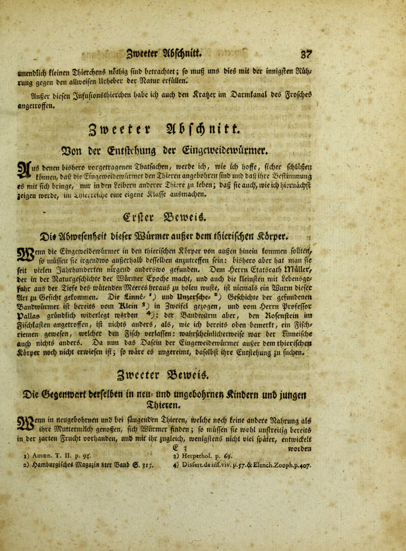 gweetet: 3? tmenblich flehten thietchenS n&fhig futb betrachtet; fo ittug und bieS mil ber {mitten mtj* mi$ gegen ben allweifen Urheber bei' Sftafuc erfüllen. 2Jufjev biefett 3nf»|ipnd^iew^ett habe id; and; ben $ra|ey im Sarmfanal beö grofd;eS «ngetrojfen, Sroeeter Slfcfdjttttf. S3on tw (gntjkfnniQ t>ev (gitigeweibewümev. £\f itß beiten btöbeto »orgettagenen Sffatfacben,- werbe id;, rate td; fjoffc, fidler fchlügen f§mten, baff bte (Emgeweibewütntcr ben gieren angcbohte.it ftnb unb bag if>ce Söcftintmuttg es mit ftd; bringe, mir in ben Seibern aitbecec Sucre $it leben j bag ftc and;, wie id; l)iem«cfyfr geigen werbe, iw Ü.i>iecreid;e eine eigene itlaffe au6tnad;en. £)t# ty&wfenfytit Mefcr SÖürmer außer &em ffitcttfdjm RbtptU CHf>enn bte (Eingeweidewürmer in beit thterifdjen Körper non angeit hinein kommen feilten, fermüfleu fte irgendwo augertyalb beffetben änjutreffen fein: biSgeto aber hat man fte feit tuelett ^abthimdetfen nirgend anbetswo gefunben. Sem Jperrtt (Efatöcatb tlTullery ber in ber 9}atutgefdbid;te beb Türmer (Epod;e mad)t, unb aud; bie fleinfien mit SebenSgc* fahr ans ber Sefe beS wütenden Meeres herauf jtt holen wnfte, ift niemals ein SBurnt biefec Sirt ju @efid;t gekommen. Sie £inn£t 1) «nb Unjerf^e# %) @efd;id;te ber gefnnbeneft 33anbwüvmer ifb bereits «out &letn 3) in Zweifel gezogen, unb oom bereit Ißrofeflot Palla® griwblid; widerlegt worben *)i bet 23anbWtfrm aber, ben Jlofenftetn int gi[d)fafien angetroffen, ifl nichts mtbecö, als, wie id; bereite oben bemetft, ein gifch* rtemen gewefen, weichet ben §tfd; «erlagen: wahrfd;einlid;erweife war ber Sitineifd)e öufl; nichts anbetS. Sa mm baS Safein ber (Eingeweidewürmer auger bem thtertfd?ett Körper noch ntd;t erwiefen ift 3 fo wate eS ungereimt, bafelbft ihre (Entftehung ju fuci;en, gwccter 9$ewei& &ie 0eaeMöarf txrfel5eti in neu= imt> ünse&ofjmeft Äm&ew tmt iun^erf Sfjtewn, ftrtetm in ueugebohrnen unb bei faugenb’ett thieren, welche hod; feine dttbere Nahrung ciU ihre Muttermilch genogen, geh Mürntcr gnben; fo muffen fte Wohl unftreiiig bereits in ber gatten §rud;t oorljanbcn, unb mit' ihr jugleid;, wentgfteuS nid;t oiel fpdfer, enfwirfelf <£ 3 worben 1) Amoen. T. II. p. 93'. 3) Herpethol. p. <»9. 2) £amlwrgifcbef CKagaji« stet 35<nW 313. 4) Disfeit.d« inf.viv. p.;7.& Elench.Zooph.p.407.