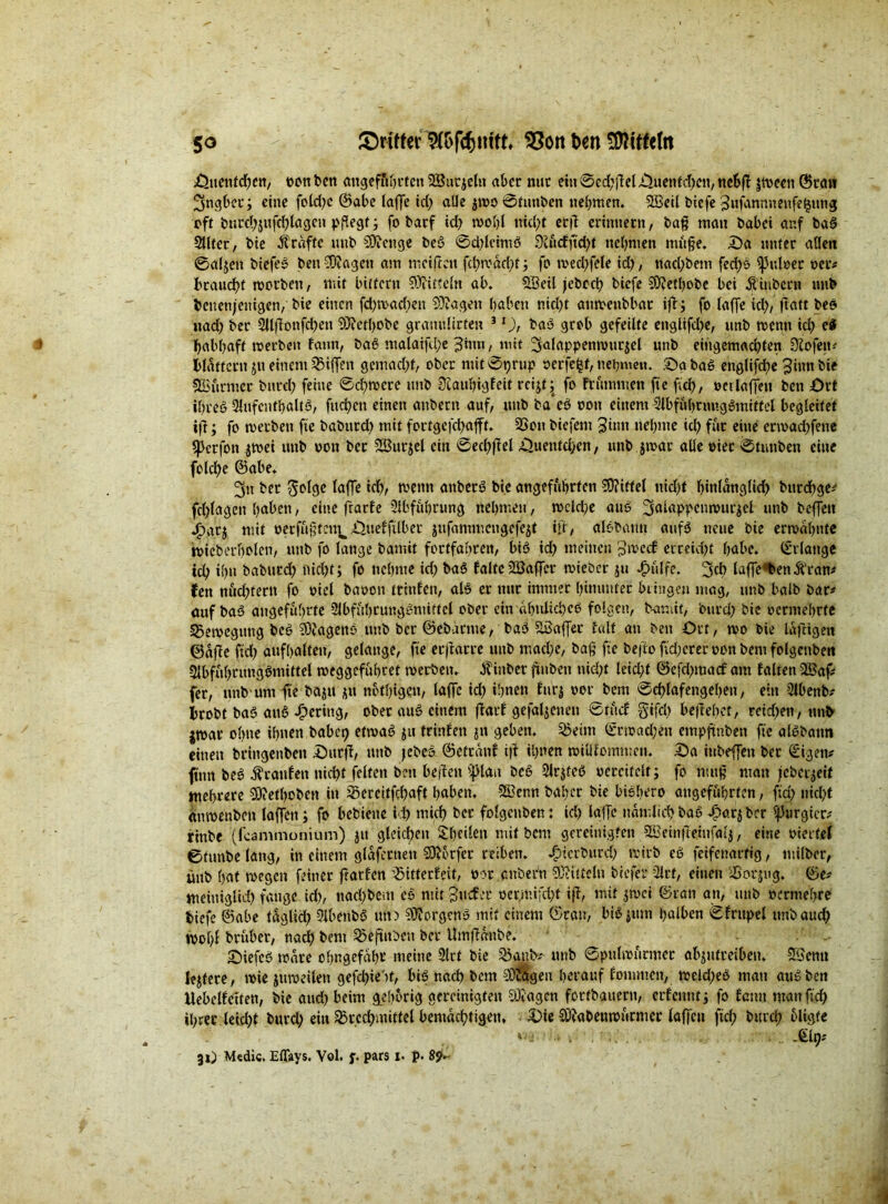 Sttenfchcn, oon ben angeführten SBurjeltt aber nur ein 0edjffcl,üuetttd)ctt, nebff jtvecn Scan Ingber; eine fotd^c ©at>c taffe td> alle jtoo 0tmtben «ernten. SSSeil biefe Sufanmmtfefjung eff burcbättfchlagcn pflegt ; fo barf td; tvohl nicht ccfl erinnern, baß matt babei auf ba§ Sllter, bie .Kräfte uitb SOfcnge beg 0d;leimg 9iucfftd)t nehmen müfje. Sa unter allen 0a(jen biefeg ben-SJagett am meiften fchrcacht j fo tved;fele id;, ttad;bem fed;o fpttloec oer# bcaud?t rootben, mit biitern Mitteln ab. Söeil jcbcch biefe SÄethobe bei Küiber» unb benettjeuigen, bie einen fd; machen ?3?agen haben nid;t amoenbbar tjf; fo laffe ich/ ftatt beo «ad; ber 2lljfonfchett SKcthobe grasutlirfen 3l), bag grob gefeilte englifd;e, unb wenn id; e§ habhaft toerbeu lautt, bag malaifd;e 3mn, mit 3alappemvut$el unb eingemachten 3fofem blättern j« einem Riffen gemacht, ober mtt0t>rup perfekt, nehmen. Sa bag englifche 3inn bie ©urntet burd; feine 0chtoere unb ülauhigleit reijt ^ fo ftümntcn fte ftch, oct laffett ben Srt ihres 3lufcnthaltö, fuchen einen attbern auf, unb ba cg oon einem Slbfühnmggmittcl begleitet ijf; fo tverben fte babtttd; mit fortgc|chafft. 2Son biefem 3tnn nehme id; für eine ertoad;fene sjJcrfott $toet unb oon ber Sßurjel ein 0ecl;ffel Suentd>en, unb jtoar alle oter 0tunben eine fold)e ©abe. 3« ber taffe ich, wenn attberg bie angeführten 2D?itfel nicht hinlanglid; bttrehge# fd;lagen haben, eine ftarle Abführung nehmen, toclche aug ^alappcmvurjcl unb beffett .£>ar$ mit oerfüjjteu^ Suelftlbet jufantmengefejt tü, al&bann aufg neue bie ermahnte bteberholen, unb fo lange bamit forffahrett, bis id; meinen ptoccf erreid;t habe, (gelange ich ihn baburd; nicht; fo nehme td; bag laltcSöaffcr mieber $tt ^)ulfe. laf]e*benK'ran* fen nud;tern fo oiel baoon trittlen, alg er nur immer hinunter bringen mag, unb halb bar# auf ba§ angeführte Slbfühtunggnuttcl ober ein ähnlichcg folgen, bamit, ‘ottrd; bie oermehrte ^Bewegung beg SDJagenS unb ber ©ebdrnte, bag SBaffer falt an ben Ort, mo bie laffigen ©affe ftd; aufhalten, gelange, fte ecjfarte unb mache, baß fte befto ftd;crer oott bent folgcnben Slbfuhntnggmittel meggefuheet werben. K'iitber fhtbeti nid;t letd;f ©efd;macf am falten 3Baf# fer, mtb um fte baju ütt nötigen, laffe td; ihnen lur$ oor bem 0chlafengeheu, ein 2Jbenb# hrobt bag attg gering, ober aug einem ftarl gefallenen 0rücl gifcl) befreitet, reid;en, uttb jwar ohne ihnen babep etmag ^u frittfett 51t geben. 23eim ©rwad;en empftnben fte algbatm einen brtttgenben Sttrff, mtb jebeS ©etratif i|f ihnen miüfommen. Sa ittbeffen ber €igett# fütn beg Ärattfett nicht feiten ben beffett f^laa beg Slrjteg oereifclt; fo nutg man jcbci^eif mehrere SÜtfethoben in ^ereitfehaft haben. SSknn baher bte biohero angeführten, ftd; nicht anmenben laffett; fo bebiene ich mich ber folgcnben: ich laffe nämlich bag £or$ ber purgier# rittbe (feammonium) jtt gleichen Sheife« mit bem gereinigten £BeinfteittfaI$, eine oiet fel ©timbe lang, in einem glaferttett Dörfer reiben, ^ierburd; mtrb eg feifenartig, milber, ünb hat rnegett feiner ftarfen ^itterfeit, oor anbern 9J?ittcln btefer 3lrf, einen 'tSorjug. ©e# metntglid) fange ich, nad;bem cg mit guefer oermifcht iff, mit jmei ©ran an, mtb oerntehre biefe ©abe laglid; Slbettbg tut) SOforgetfg mit einem Grau, bigjiun halben 0fntpel mtbaud; tvohf brüber, nad; bem ^eftttben bet Umffanbe. Siefcg mare ohngefahr meine 9lrt bie 35anb# unb ©pultoürmcr abjufretbeu. 2Scnu ledere, tote jutoeilett gefd)te'tf, big nach bem SOÜageu herauf lotnmcn, toeld;eg matt aug ben Uebelfctten, bie and; beim gehörig gereinigten 93?agcn forfbauertt, er lernt tj fo lernt ntanftd) ihrer leid;t burd; eitt Brechmittel bemächtigen. Sie Oftabetimürmcr laffett ftd; burd; oligfc . Mf)t 31) M«dic. Effays. Vol. f. pars i. p. 8p-