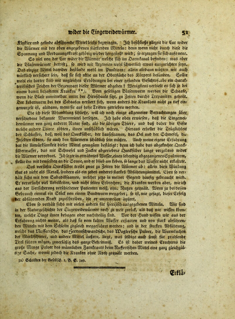 v ~ v . jfif' • % $(t)ßite tmb cjefinbc al^brenbe Sftfttel lcicf)t bedingen. 3d; bcfcbfießc allezeit bie (Eut mtbet bie 233urmet mit ben eben angegebenen ßdrfcnben Mitteln: betm wenn nid)t burd) biefe bie ©paummg unb 2Serbauungßftaft gehörig wieber betgeßellf wirb} fo erzeugen fte ftd> aufß neue. ©0 »iel »ott ber (Eur wibctbic2S3urmerwel'che ßcß im Darmfanal beßttben: maß aber bie SMafeuwürnter betriff} fo wirb mit Slrjcncien Wohl fd)werlid) etwas außjHrichfen fepn. Daß einzige Mittel bawibet befhutbe Wohl im ißunftiren: allein alßbann mußten mit aud) n>urflid> t>erftd)erf fein, baß fte ftd> n&be an bet Dberfldd)e beß Äbtpetß befanben. ©ollte wohl ein bartet Eeib mit ungleid;en (Erhebungen bei einet gefuttben ©eftd)t6f^.cbe ein d)araf# leriftifcbeß geid^ett ber©egenmatt biefet 233urmet abgeben“? SBenigjienß»erhielt eß ftd) fo bei einem bamit behafteten Staufen 3 23om gefelligen SBlafenmurnt werben bie ©cßaafe, wenn bie 23lafe unmittelbar unter bet j£>irnfd)aale ftfct, ju Seiten burd)ß Xrcpaniren gebeilt. Der Eeberwutm bei ben ©d)qafen »ediert ftd), wenn attbetß bie JTtan£l;eit nid;t $u tief ein# gemurmelt ift, alßbanit, wenn fte auf hohe Stiften getrieben werben. (Ehe id) biefe 2lbb«nblung fd)ließe, will id) ttod). einige allgemeine 55etrad)tungcn übet »erfchiebeite befanute SBurmmittel herfe^en. 2kl) habe oben etwiefett, baß bie (Eiitgewei# bemannet »ott gonj anbetet Statut ftnb, alß bie.übrigen Xbiete, unb baß habet bie ©ifte welche aubere Xbiere tobten, ihnen unfd)dblid) waren. Jpietauß erhellet bie &ruglid)fcit beß @d)lttffeß, baß, weil baß Duecfftlber, ber baufefaamen, baß Del unb bet ©d)wcfcl, bie jufelten tobten, fte auch ben Stürmern fd)dblid) fein maßen. Sind) meine eigene Erfahrung bat bie Unwurffantfeit biefet Riffel getiugfam betätigt: b?tttt id) habe baß abgefod)te Duecf# ftlberwaffet, baß mit ©cßwefel unb Sucfer abgeriebene Duecfftlber lange »ergetenß wibec bie Wurmet »erorbnet. 2sd) legte in erwdbnteß 2ßaffer,einen lebenbig abgegatigencu® pulwutm, % fielltc ihn mit betnfclbeo an bie ©onne, unb er blieb am Scbeti, fo lange baß äßaffer nid)t etfaltete. Daß »erfiißte.Duecfftlber treibt jmat ju Stilen bie SCBfttmet ab: allein biefe 223ütfnng tut eß nicht «Iß SfKefaff, fonbern alß ein jebeß anbeteß ftarfeß 2lbful)tungßmittel. (Eben fo »er# halt ftd)ß mit bcitt ©ababillfaamen, weichet je£o in meinet ©egenb häufig gebraud)t wirb. €r »erurfgd)t »iel Uebelfcifett, unb nicht feiten (Erbrechen} bie Ätanfett werben aber, wie ich auß bet 5Öetftd)etung »erfd)icöetter Patienten weiß, ohne 9?u§en gequält. 233enti ja bei befielt- ©ebrauch einmal ein ©tuef »on einem ^anbwurm weggebet} fo iß, wie gefagt, biefet (Erfolg »bet atfübrenben Jbtaft jujufd)teibett, bie er unterweilen äußert. (Eben fo »erhalt ftd)ß mit »ielch anbent für fpeciftfd) außgegebenen Riffeln. 233ir ftnb in bet 2Raturgefd)id)te bet (Eiugemeibewutm'er nod) jtt weit jurficf, alß baß wir wißen fonn# ten, weld)e Dinge ihnen behagen obet nachteilig ftnb. 2Sor bet Ji>anb wißen wir auß bet Erfahrung nießtß weiter, alß baß fte »om falten 233aßet etfearren unb »on ftatf abfubren# ben Mitteln ttiit bem ©cl)lcim jitgleid) weggefübret werben: unb in bet frarfett Abführung, welche baß nuffertfeße, baß j5rtrenfd)wanfcfchc, baß TDaglerfd;e fpuloer, bie 2H3urmfud)en bet S0?artffd)teier, unb anbete S0?ittei äußern, liegt, waß felbige aud) fonft für ptaßlenbe Xitel fuhren mögen, jiwerldßtg baß ganje ©ebeimniß. €ß iß baßer meineß €rad)tcnß bie große CßJenge ^ttloer beß mmmlicben gatnfrautß beim Ü^ußertfchen Mittel eine ganj gleid)gul# tige ©aeße, womit jebod) bie Ärattfen ohne 3Rotb gequält werben. 32) ©cbdfte« ber ©efcKfcb. 1.25. ©. 349.