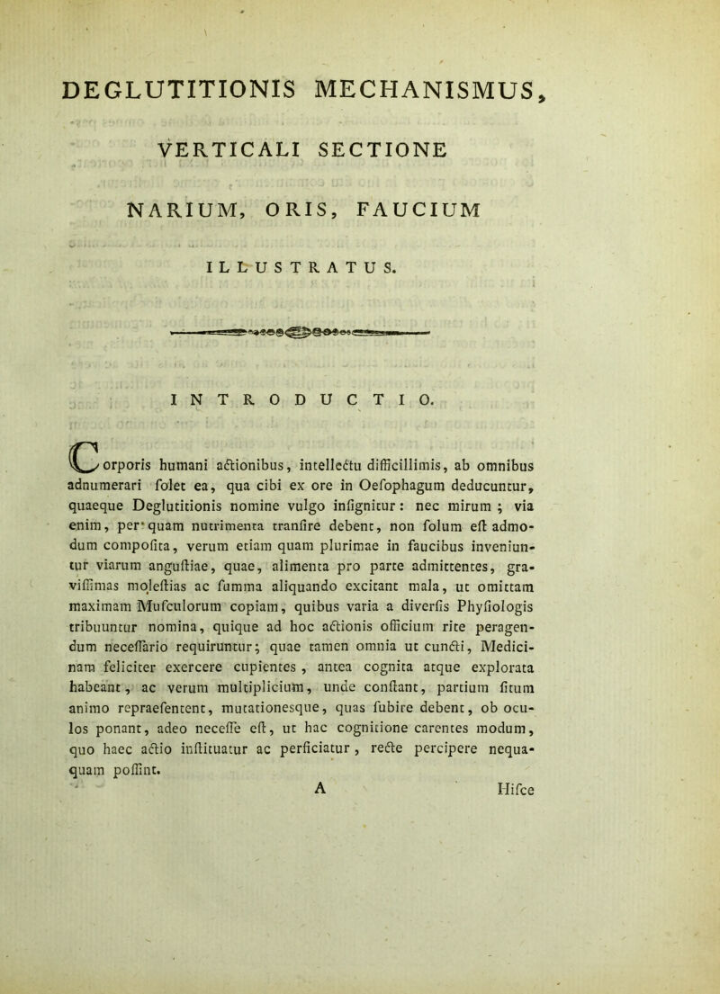 DEGLUTITIONIS MECHANISMUS, VERTICALI SECTIONE NARIUM, ORIS, FAUCIUM ILLUSTRATUS. I T ' I n— INTRODUC TIO. (^^orporis humani asionibus, intelledtu difficillimis, ab omnibus adnumerari folet ea, qua cibi ex ore in Oefophagum deducuntur, quaeque Deglutitionis nomine vulgo infignitur: nec mirum ; via enim, per*quam nutrimenta tranfire debent, non folum efl: admo- dum compofita, verum etiam quam plurimae in faucibus inveniun- tur viarum anguftiae, quae, alimenta pro parte admittentes, gra- viffimas mojeftias ac fumma aliquando excitant mala, ut omittam maximam Mufculorum copiam, quibus varia a diverfis Phyfiologis tribuuntur nomina, quique ad hoc aftionis officium rite peragen- dum neceffiario requiruntur; quae tamen omnia ut cunfti, Medici- nam feliciter exercere cupientes , antea cognita atque explorata habeant, ac verum multiplicium, unde conflant, partium fimm animo repraefentent, mutationesque, quas fubire debent, ob ocu- los ponant, adeo necefTe efl, ut hac cognitione carentes modum, quo haec aflio inflituatur ac perficiatur , refte percipere nequa- quam poffint. A Hifce