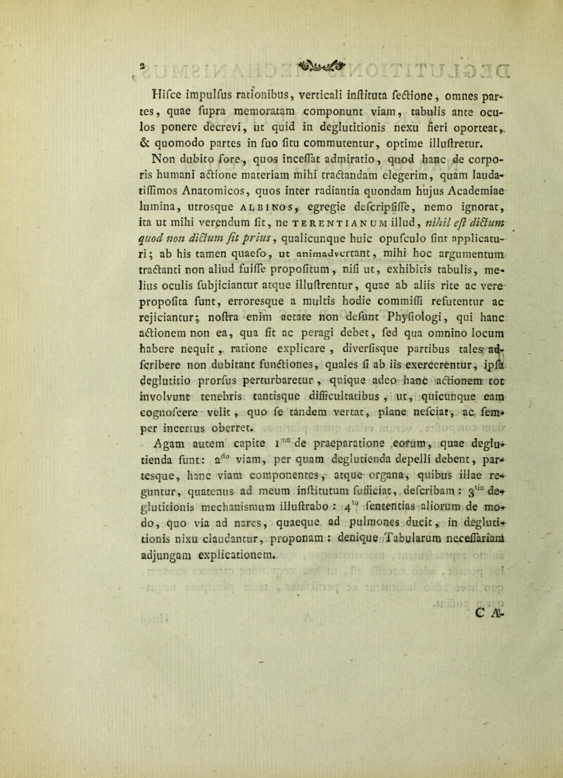 Hifce impulfus rationibus, verticali inftituta feflione, omnes par« tes, quae fupra memoratam componunt viam, tabulis ante ocu- los ponere decrevi, ut quid in deglutitionis nexu fieri oporteat,. 6c quomodo partes in fuo fitu commutentur, optime illuftretur. Non dubito fore-, quos incelTat admiratio, quod hanc de corpo- ris humani aftione materiam mihi tradandam elegerim, quam lauda- tiffimos Anatomicos, quos inter radiantia quondam hujus Academiae lumina, utrosque albinos, egregie dercripfiiTe, nemo ignorat, ita ut mihi verendum fit, ne Terentianum illud, nihil eft di&um quod no7t diSium fit prius ^ qualicunque huic opufculo fint applicatu-- ri; ab his tamen quaefo, ut animadvertant, mihi hoc argumentum tradanti non aliud fuilTe propofitum, nifi ut, exhibitis tabulis, me- lius oculis fubjiciantur atque illufirentur, quae ab aliis rite ac vere* propofita funt, erroresque a multis hodie commifli refutentur ac rejiciantur^ noftra enim aetate non defunt’ Phyfiologi, qui hanc adionem non ea, qua fit ac peragi debet, fed qua omnino locum habere nequit,, ratione explicare , diverfisque partibus tales» a^: fcribere non dubitant fundiones, quales fi ab iis exercerentur, ipfa deglutitio prorfus perturbaretur, quique adeo hanc adionem- toc involvunt tenebris tantisque difficultatibus , ut, quicunque eam eognofcerfi velit, quo fe tandem vertat, plane nefciat-, ac. fem* per incertus oberret. Agam autem capite i™° de praeparatione .eofum, quae deglut- tienda funt: 2''“ viam, perquam deglutienda depelli debent, par- tesque, hanc viam componentes, atque-organa, quibus illae re» guntur, quatenus ad meum infUtutum fufficiat, defcribam : 3''° det glutitionis mechanismum illuftrabo : 4'“’ fententias aliorum de mo» do, quo via ad nares, quaeque ad pulmones ducit, in degluti- tionis nixu claudantur, proponam : denique rTabularum neceilariam adjungam explicationem. G