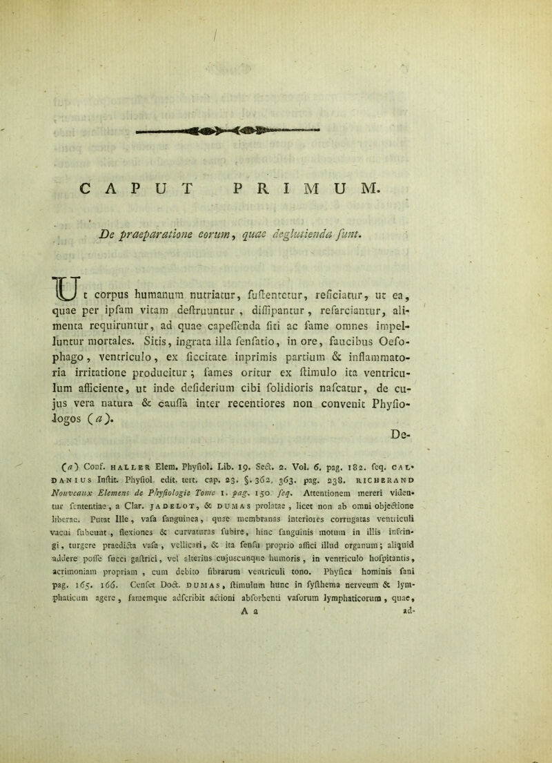 CAPUT PRIMUM De praeparatione eorum ^ quae deglutienda funt. u t corpus humanum nutriatur, fuftentctur, reficiatur, ut ea, quae per ipfam vitam deftruuntur , diffipantur , refarcianiur, ali- menta requiruntur, ad quae capeiTenda fiti ac fame omnes impel- luntur mortales. Sitis, ingrata illa fenfatio, inore, faucibus Oefo- phago, ventriculo, ex ficcitate inprimis pardum & inflammato- ria irritatione producitur ; fames oritur ex ftimulo ita ventricu- lum afficiente, ut inde defiderium cibi folidioris nafcatur, de cu- jus vera natura & caufTa inter recentiores non convenit Phyfio- Jogos (<« }. De- Coaf. HALLER Elem. Phyfiol. Lib. 19. Secl. 2. Vol. 6. pag. 182. fcq, cai,» DANius Inftit. Phyfiol edit, tert, cap. 23, §.362, 363. pag. 238. richerand Notivcaux Elemens de Phyfiologie Tome i. 150. feq. Attentionem mereri viden* tur fententiae, a Clar. jadelot, & dumas prolatae, licet non ab omni objeftione liberae. Putat Ille, vafa fanguinea, quae membranas interiores corrugatas ventriculi vacui fubeuut , flexiones & curvaturas fubire, hinc fanguinis motum in illis infrin* gi, turgere praediifta vafa, vellicari, 6c ita fenfu proprio affici illud organum; aliquid addere poife fiicci gaflrici, vel alterius cujuscunque humoris, in ventriculo hofpitantis, acnmoniam propriam , cum debito fibrarum ventriculi tono. Phyfica hominis fani pag. i<55. 166. Ccnfet Doet. dumas, ftimulum hunc in fyflhema nerveum & lym- phaticum agere, faraemque adfcribit actioni ahforbenti vaforura lymphaticorum, quae, A a ' ad-