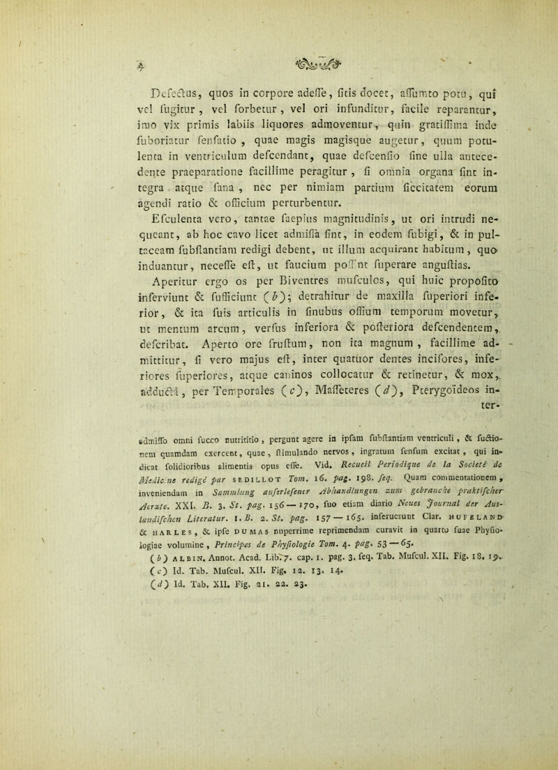 vel lugitur , vel forbetur , vel ori infunditur, facile reparantur, irao vix primis labiis liquores admoventur, quin gracifiima inde fuboriatur fenfatio , quae magis magisque augetur, quum potu- lenta in ventriculum defcendant, quae defcenfio fine ulla antece- dente praeparatione facillime peragitur , fi omnia organa fint in- tegra atque fana , nec per nimiam partium ficcicatem eorum agendi ratio & officium perturbentur. Efculenta vero, tantae faepius magnitudinis, ut ori intrudi ne- queant, ab hoc cavo licet admiffa fint, in eodem fubigi, & in pul- taceam fubflantiam redigi debent, ut ilium acquirant habitum, qua induantur, neceffe efl, ut faucium po.Tnt fuperare angufiias. Aperitur ergo os per Biventres mufculos, qui huic propofito inferviunt & fufficiiint detrahitur de maxilla fiiperiori infe- rior, & ita fuis articulis in finubus ofiium temporum movetur, ut mentum arcum, verfus inferiora & pofleriora defeendentem, deferibat. Aperto ore frufium, non ita magnum , facillime ad- mittitur, fi vero majus efl, inter quatuor dentes incifores, infe- riores fuperiores, atque caninos collocatur & retinetur, & mox,, addinfla , per Terriporales (c), Maffeteres Qd'), Pterygoideos in- ter- fidmiffo omni fucco nutrititio , pergunt agere in ipfam fubflantiam ventriculi, & fuftio- nem quamdam exercent, quae , dimulando nervos, ingratum fenfum excitat, qui in- dicat folidioribus alimentis opus effe. Vid. Recueil Periodique de la Societi de Medic.ne redige par sedillot Tom. i6. pag. 198.Quam commentationem, inveniendam in Sammhing auferlefener /ibhandlungen zum gtbrauche praktifcher /icrzie. XXI. B. 3. St. pag. 156—170, fuo etiam diario Neues Journal der Aus- landifchcn Literatur. l.B. 2. St. pag. I57—infcrucrunt Clar. hofeland & H A R L E s, & ipfe D u M A s nuperrime reprimendam curavit in quarto fuae Phyfio- logiae volumine. Principes de Phyfiologie Tom. pag, 53—65. ALBiN, Annot. Acad. Liby7* cap. i. pag. 3, feq. Tab. Mufcul. XII. Fig. 18. IJ7. Cc) Id. Tab. Mufcul. XII. Fig. 12. 13. 14* (^d~) Id. Tab, XII. Fig. 2I. 22. 23.
