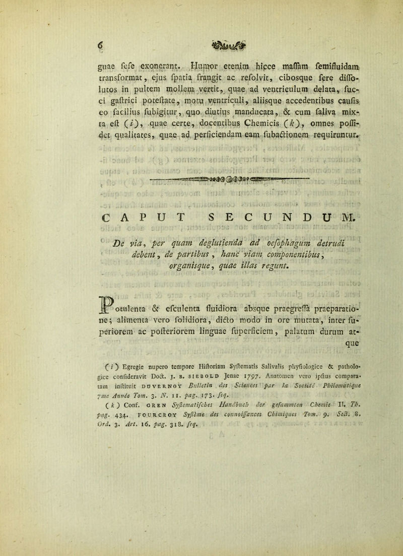 guae fefe exonerant. ,I-Ju|i^or etenim hipce maflani fenaifluidani transformat, ejus fpatia fra,ngit ac refolvit, cibosque fere diflb- lutos in pultem moUeifl, jertit,^ quae'ad ventriculum delata,, fuc- ci gaftrici poteftate, motu,ventriculi, aliisque accedentibus caufis; eo facilius fubigicur, quo diutiqs ^manducata, & cura faliva mix- ta efl: CO» -quae certe, docentibus Chemicis (k), omnes pofli- 4et qualitates, quae, ad, perficiendam eam fubaftionem requiruntur* -i D - f ' I ) i ~i. . ■ 1. . ■ I , ( - - f • ^ • ; ■ : J' ’ ’■ CAPUT SECUNDUM. ^ 'fr . '  ■ ■ ^ De via^ per quam deglutienda ad oefophagum detrudi ' ■ debent^ de partibus ^ hanc'viam componentibusy organisque y quae illas regunt. _potulenta & efculenta fluidiora absque praegrefla praeparatio- ne; alimenta vero folidiora, didlo modo in ore mutata', inter fu- periorem ac pofleriorem linguae fupcrficiem, palatum durum at- que f j) Egregie nupero tempore Hiftoriam Sydematis Salivalis pliyfiologice & patholo* gice confideravit Dod. j. b. siebold Jenae 1797. Anatomen vero ipfuis compara- tam inftituit DOVERNOY BulUtln (Us Sciences par la Socictd Philomatique 7?«e Anvde Tom. 3. N. il. pag. 173. feq, ( /t ) Conf. G R E N Syjiematifches Handhuch der gefammlen Chemie II. Th. pag. 434., FOURCROY Syjlbme des cor.noijfances Chir.iiques Tom. 9. Sc£i. 8. Ord. 3. Art. 16. pag. 318.. feq.