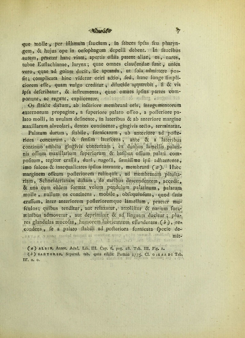que- iuOlle>'■ per ifthmum -faucium , in fauces ipfas feu pharyn- .gem,'& hujus ope in» oefophagura .depelli debent. Iri faucibus .aucem,.plTaeter hancrviam, apertis oftiis patent aliaev os,' nares, tubae Euftachianae, larynx; quae omnes claudendae: funt, unica vero y quae ad: gUlam. ducit, 'fic aptanda ,' ut. folaoadmictere pos- fit; complicata hinc videtur oriri a£tio, -fed, hanc longe fimpli- ciorem elTe, quam vulgo creditur dilucide -ap-ptfrebit , fi & via ipfa defcribatur, .&..inftrumenta, qiiae omnes ipfiliS-partes 'com- ponunt, ac regunt, explicentur, t ' '' '  ' ' • Os firi^le ditium, ab^inferiore membrand oris, inte^imcntorum externorum propagine, a fuperiore palato ofTeo, a pofleriore pa- lato molli, in uvulam definente, in lateribus & ab anteriore margine maxillarum alveolari, dentes continente,«gingivis tefto, terminatur. Palatum durum, ftabile, fornicamra , >ab anteriore ad'‘pofi:e- riora ^cOncavum, fenfiiri^^ latefcbns ^ arite’^a '^lai:‘eribus continuo ^ambitu'^nMvis ‘cbntenturii , kx , duatius lamellis palati- n • L fcinf; -r, n ' - .. i .-.-ri nis ornum maxillarium fuperiorum.., &, bafi,bus, offium palati com- poGtum, tegitur craiTa, dura, rug-ofa, firmiffirae ipfi adhaerente, imo fulcos & inaequalitates ipfiiis intrante, membrand Haec marginem ofleuiii pofterioreih ‘relihqilit'';* ad hfiembranairi pitiiit^ fiam, 'Schneidefiariam diflam , “de ,naribus descendentem/accedit, & uria cum, eadem format velum pep.duljjim^.paj^tinum,, palatum molle nullum os continens , mobile ^ sobrequiofum, >quod fatis craiTum, inter anteriorem pofterioremque lamellam , praeter mu- fculos; quibus tenditur, aut relaxatur,'attollitur &^nariurn,fora-^ millibus admovetur, aut deprirnitur' &'ad^'’'lingua!p. ducjtuf.^,,,;^ res glandulas mucofas,,,hu?norem:iubricantem, e|^^dentes^('^},p-e-; .^condens , fe a palato - Habili ad ^pofteriora fornicata- fpecie de- ) ;-.3/ u •• •• '••'.r ;• ,( -»>' ■' • i:-... mit- ' ‘ j ••..'■■ ■ (^b) s A N T 0 R. IN. S'.“ptcnd. tab. quas edidit Parihae 1775. Cl. g ira a di Tab. ,■« -1 ■ .1 a .•u