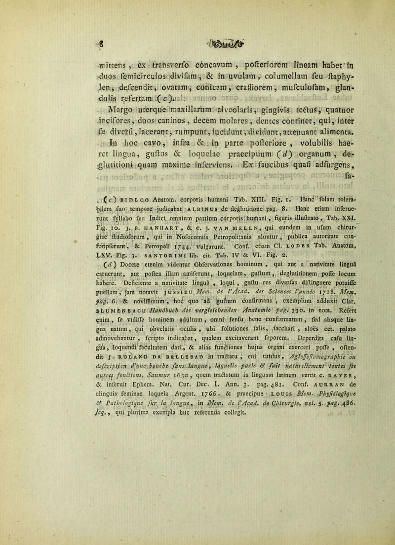 « rriittens , ex trsnsverfo' concavum, pofleriorem lineam haberin >duos fcmicirculostidlvifam, & injuvulam, columellam feu ftaphy- Jen, defcendk,'ovatam'i conicam, crafliorem, mufcLilofam, glan- -dulis refertiam'.Xc')ii£l: a-[i uo '.'r , • . ';i.' - x ■ ■ . Margo ■uterqtLe''raaxillariim:<alveolaris, gingivis tedlus^' quatiior incifores, duos-caninos, decem molares, dentes concinet, qui, inter fe diverfi, laceraqt ,n'umpunt, incidunt, dividunt, attenuant alimenta. . In hoc cayo, infra in parte pofieribre , volubilis hae- ret lingua, guflus & loquelae praecipuum C^} organum, de- gluticioniiquam maxime'inferviens, i Exi faucibus quafi adfurgens, -i q -“o' ' fi f ■' ’ fa- . (c) BIDI.OO Anatom, corporis humani Tab, XIIL Fig. if HanC'folam tolera bilera^.fuoj^tempore' judicabat'ALBINUS de deglnutione pag. 8. Hanc etiam inferue runt fyllabo feu Indici onjnium partium c()rporis'huttiani figuris illuftrato, Tab. XXI Fig. ,io. j.jB. HANHART, & c. J. VAN,MEL,LN, qui cundem in ufum chirur giae (lUdioforum, qui in iVofocomiis Petropolitanis aluntur, publica autoritate con fbripferunt, & Petropoli 1744. vulgarunt. Conf. etiam Cl. loder Tab. Anatdm LXV. Fig. 3. SANTORINI lib. cit. Tab. IV & VI. Fig. 2. . C ^) Docere etenim videntur Obfervationes hominum , qui aut a nativitate lingui caruerunt, aut poftea illgm lamiferunt, loquelam, guftum , 'deglutitionem poffe locum habere. Deficiente a nativitate lingu^ ,, loqui , guftu res diyerlas difUnguere potuiffe puellam’,jam notavit j o's s i e u, di VAcad. des Sciences V^nnie 1718. Mem, fdg. 6. noviflirhiim , hoc quo 'ad gudum confirmans , exemptura addu.xit Clar. BLUMENBACU tiandbuch def'vergleichendetf Anatomit^ pagi in nota. Refert ^nim , fe vidiiTe hominem adultum, omni fenfu bene'conformatum , fed absque lin- gua natum, qui obvelatis oculis , ubi folutiones falis, facchari , aloes cet. palato admovebantur , feripto indicapat, qualem excitaverant faporem. Deperdita cafu lin- gii'a, loquendi’faCultatem dari., & alias fuiiSiones hujus organi exerceri pofle , ofien- dit j.f RodAND dr'’bellebad in traftatu , cui titltlus, AgVoJjPoJlomographie ou dcfCyiption d'uue:, bQUche fans. langue, laqutlle parle & fait haturetle-ment' ‘toutes Jes autrej fonciions, Saumur 1630, quem tradatum in linguam latinam vertit c. rayer, & inferuit Ephem. Nat. Cur. Dec. I. Ann, 3. pag. 481. Conf. aurran de elinguis'feminae loquela Argent. 1766. dt praecipue louis Mem. Phyjiflogtqne & Pathologiquc fur la^ langue, in Mem, de VAcad. de Cbirufgie. vol. 5. pag. 486. i'tq., qui plurima exempla huc referenda collegit.