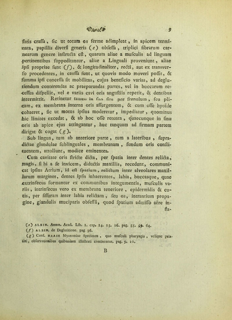 fatis crafTa , fic ut totum os ferme adimpleat, in apicem termi- nata, papillis diverfi generis Qe) obfefTa , triplici fibrarum car- nearum genere infl:ru61a efl:, quarum aliae a mufculis ad linguam .pertinentibus fuppeditantur, aliae a Linguali proveniunt, aliae Jpfi propriae funt C/)-» & longitudinaliter, redla, aut ex transver- fo procedentes., in caufTa funt, ut quovis modo moveri poflit, & fumma ipfi concefTa fit mobilitas, cujus beneficio varias, ad deglu- tiendum conterendas ac praeparandas partes, vel in buccarum re- -cefius difpellit, vel e variis cavi oris angufliis repetit, & dentibus intermittit. Retinetur tamcu in fun per frenulum , feu pli- cam, ex membrana interna oris affurgentem, & cum ofTe hyoide cohaeret, fic ut motus ipfius moderetur, impediatur , quominus hic limites excedat, & ab hoc ofTe retenta , quaecunque in finu oris ab apice ejus attingantur , huc tanquam ad firmam partem dirigat & cogat (g). Sub lingua, tum ab anteriore parte , tum a lateribus , fupra- diftae glandulae fublinguales , membranam , fundum oris confli- tuentem, attollunt, modice eminentes. Cum cavitate oris ftrifte dida, per fpatia inter dentes relifta, magis, filii a fe invicem, didudlis maxillis, recedunt, communi- cat ipfius Atrium, id c-ft fpatiura, reliftum inter alveolares maxil- larum margines, dentes ipfis inhaerentes, labia, buccasque, quae fixtrinfecus formantur ex communibus integumentis, mufculis va- riis , intrinfecus vero ex membrana teneriore , epidermidis & cu- tis, per filTuram inter labia relidtam , feu os, intrantium propa- gine, glandulis muciparis obfefTd, quod fpatium admilTo aere in- fla- (s) ALBiN. Annot. Acad. Lib. i. cap. 14. 15. 16. pag. 55. 55. 6^, (/) ALBIN. de Deglutitione, pag. 36. (£■) Conf. haase Myotomiae Specimen, quo mufculi pharyngis, velique pai*- tini, obrervatioaibus quibusdam illuftrati continentur, pag, 9. 10, B