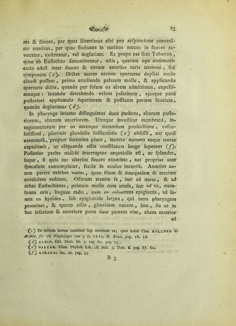 H res & fauces, per quas liberrimus aeri pro refpiratrone concedi- tur tranfitu^, per quas fluftuans in naribus raucus in fauces re- vocatur, exfcreatirr, vel deglucicur. Et prope eas funt Tubarum , quae ab Eudachio denominantur, ollia , quaram ope communi- catio adefl: inter fauces & cavum' anterius auris internae , feu tj^mpanum CO* Didiae autem narium aperturae duplici modo claudi poiTunt, primo attollendo palatum molle , & applicando aperturis didlis, quando per folum os aerem admittimus, expelli- musque : fecundo detrahendo velum palatinum , ejusque parti' pofteriori applicando fuperiorem & pofHcam partem faucium,, quando deglutimus ' In pharynge interno diilinguimus duos parietes, alterum pofie- riorem, alterum anteriorem. Urerque invertitur membrana, in- tegumentorum per 03 naresque intrantium produdlione , vafcu- lofiflima , prurimis glandulis folliculofis (e) obfefla , aut quafi' cavernofa,'propter foramina plura, incerto numero eaque tantae' capacitatis, ut aliquando oftia tonfillarum longe luperenc (/). Pofterior paries nullibi interruptus aequabilis efl:, ac fplendet, isque , fi quis aut alterius fauces examinat, aut proprias ante' fpeculum contemplatur, facile in oculos incurrit. Anterior au- tem partes exhibet varias , quae illum & inaequalem & maximO notabilem reddunt. Offerunt etenim fe , iter ad nares, & ad- tubas Euftachianas, palatum molle cum uvula, iter aTos, mem- brana oris, linguae radix , cum en cohaerens epiglotris , ad la-' tera os hyoides, fub epiglottide larynx, qui intra pharyngem' prominet, & aperto ortio , glottidem vocant, hiat, fic ut m hac inferiore & anteriore parte duae pateant viae, altera anterior- ad De utilitate horum canalium legi merentur ea, quae habet Clar. kollNer Archiv. fiir dic Phyfio^ogie von y. d. heil. II. Bdnd. pag. i8. 19'. ALBIN. Hin:. Mufc. lib. 3. cap, 60. pag. 34’. •(«) HALLER. Elem. Phyfiol-. Lib. j8. Sed'. 3. Tom. 6. pag. 67. 82,- (l/) CIRARDI loc, cit. pag, 55. '•