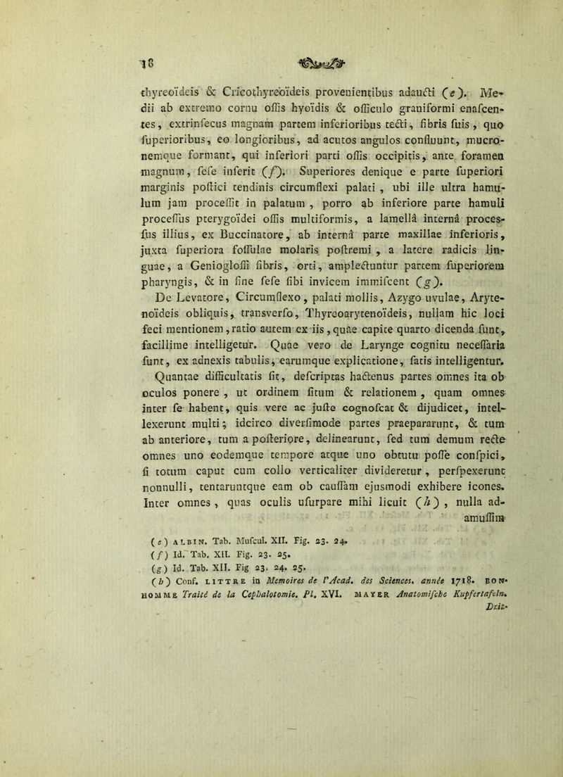thyreoideis & Cricothyrebideis proveuientibus adaudti Me» dii ab extremo cornu offis hyoidis & officulo graniformi enafcen- tes, extrinfecus magnam partem inferioribus tedi, fibris fiiis , quo fuperioribus, eo longioribus, ad acutos angulos confluunt., mucro- nemque formant, qui inferiori parti offis occipitis,- ante^ foramen magnum, fefe inferit (/). Superiores denique e parte fuperiori marginis pofiici tendinis circumflexi palati , ubi ille ultra hamu- lum jam proceffit in palatum , porro ab inferiore parte hamuli procefius pterygoidei offis multiformis, a lamella internd proces- fus illius, ex Buccinatore,' ab internd parte maxillae inferioris, juxta fuperiora fofTulae molaris poflr^mi , a latere radicis lin- guae, a Geniogloffi fibris, orti, araplefluntur partem fuperiorfcm pharyngis, & in fine fefe fibi invicem immifcent De Levatore, Circumflexo, palati mollis. Azygo uvulae. Aryte- noideis obliquis, transverfo, Thyreoarytenoideis, nullam hic loci feci mentionem, ratio autem-ex iis, quile capite quarto dicenda funt, facillime intelligetur. Quae vero de Larynge cognitu necelTaria funt, ex adnexis tabulis j earumque explicatione, fatis intelligentur. Quantae difficultatis fit, defcriptas hadtenus partes omnes ita ob oculos ponere , ut ordinem fitum & relationem , quam omnes- inter fe habent, quis vere ac jufte cognofcat & dijudicet, intel- lexerunt multi; idcirco diverfimode partes praepararunt, & tum ab anteriore, tum a pofteriore, delinearunt, fed tum demum refte omnes uno eodemque tempore atque uno obtutu poiTe confpici, fi totum caput cum collo verticaliter divideretur, perfpexerunc nonnulli, tentaruntque eam ob cauflam ejusmodi exhibere icones. Inter omnes, quas oculis ufurpare mihi licuit Qh') , nulla ad- ‘ ’ amuffim («) ALBIN. Tab. Mufcul. XII. Fig. fl3. 24, (/) IcirTab. XIT. Fig. 23. 25, (g) Id. Tab. XII. Fig 23. 24. 25. (/a) Conf. L ITT RE in Mcmoires ds VAcad. des Sciences, annie 1718. bom* uoaiME TraiU de la Cephalotomie. Pl, XVI. mayer Anatomifche Kupfertafdn. Pcit.-