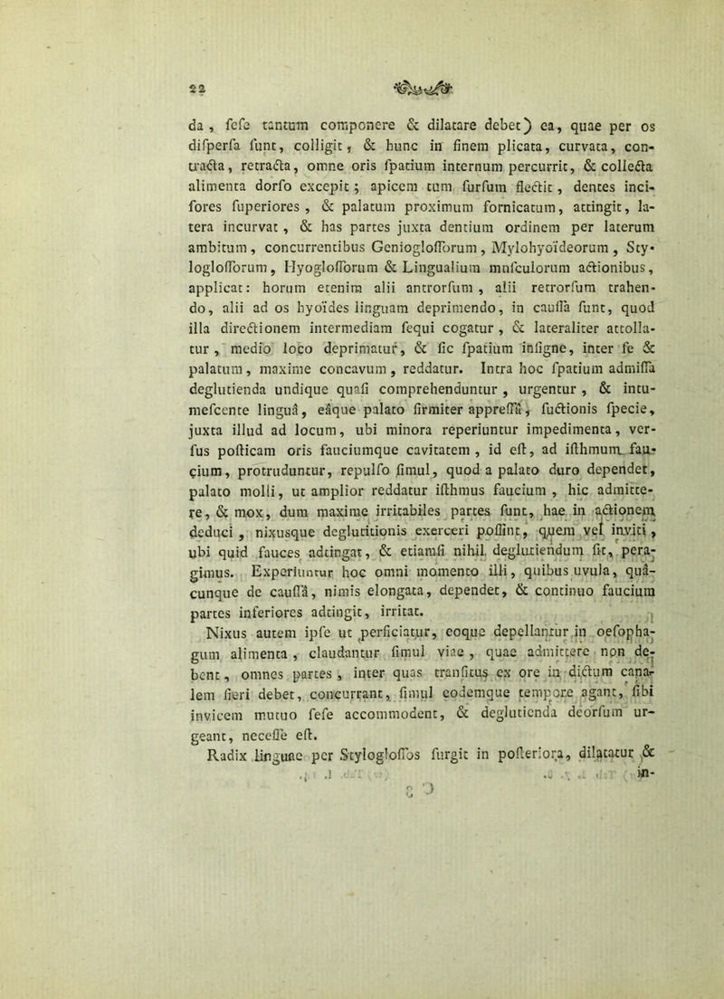da, fefe tantum componere & dilatare debet) ea, quae per os difperfa funt, colligit, & hunc in finem plicata, curvata, con- mKfta, retradla, omne oris fpatium internum percurrit, & collegia alimenta dorfo excepit ; apicem tum, furfum fleftlt, dentes inci- fores fuperiores , & palatum proximum fornicatum, attingit, la- tera incurvat, & has partes juxta dentium ordinem per laterum ambitum, concurrentibus GenioglofTorum , Mylohyoideorum , Sty* loglofTorum, HyoglofTorum & Lingualium mnfcuiorum affionibus, applicat: horum etenim alii antrorfum , alii retrorfum trahen- do, alii ad os hyoides linguam deprimendo, in caulFa funt, quod illa direftionem intermediam fequi cogatur , & lateraliter attolla- tur,medio loco deprimatur, & fic fpatium infigne, inter fe & palatum, maxime concavum , reddatur. Intra hoc fpatium admilTa deglutienda undique quafi comprehenduntur , urgentur , & intu- mefcente lingua, eaque palato firmiter apprefT^, fudlionis fpecie, juxta illud ad locum, ubi minora reperiuntur impedimenta, ver- fus poflicam oris fauciumque cavitatem, id efl, ad ifllimum.fau- cium, protruduntur, repulfo fimul, quod a palato duro dependet, palato molli, ut amplior reddatur ifthmus faucium, hic admitte- re, & mox, dum maxime irritabiles partes funt, hae. in aftionem deduoi , nixusque deglutitionis exerceri poflint, iquem ^y^l > u'bi quid fauces adtingat, & etiamfi nihjl, degliuiendurn frt., peraj gi-mus. Experiuntur hoc omni momento illi, quibus uvula, qua- cunque de caufTa, nimis elongata, dependet, & continuo faucium partes inferiores adtingit, irritat. j Nixus autem ipfe ut ^perficiat;ur, eoque depellantur,in oefophaj gum alimenta, claudantur fimul viae, quae admittere npn de^ bcnt, omnes partes , inter quas tranfitus ex ore m -diftum capar lem fieri debet, concurrant, fimul eodemque temp^ore a.gant, fibi invicem mutuo fefe accommodent, & deglutienda deorfum ur- geant, necefTe efl. Radix .linguae per Styloglofibs fiirgit in pofleriora, dilatatur .] ■ (. in- f' ‘j