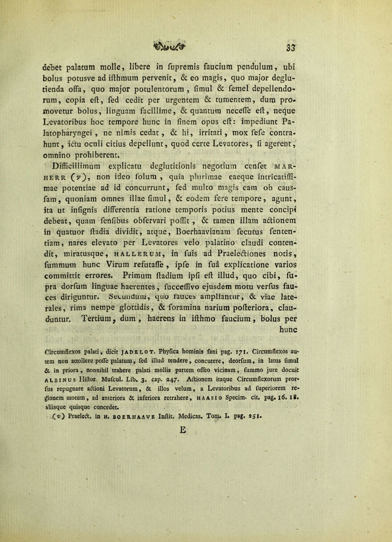 53 deljet palatum molle, libere in fupremis faucium pendulum, ubi bolus potusve ad ifthmum pervenit, & eo magis, quo major deglu- tienda offa, quo major potulentorum, fimul & femel depellendo- rum, copia efl, fed cedit per urgentem & tumentem, dura pro- movetur bolus, linguam facillime, & quantum neceUe eff, necjue Levatoribus hoc tempore hune in finem opus efl: impediunt Pa- latopharyngei , ne nimis cedat, & hi, irritati, mox fefe contra- hunt, iftu oculi citius depellunt, quod certe Levatores, fi agerent, omnino prohiberent. Difficillimum explicatu deglutitionis negotium cenfet mar- HERR (v), non ideo folura , quia plurimae eaeque intricatiffi- mae potentiae ad id concurrunt, fed multo magis eam ob caus- fam, quoniam omnes illae fimul, & eodem fere tempore, agunt, ita ut infignis differentia ratione temporis potius mente concipi debeat, quam fenfibus obfervari poffit , & tamen illam adionem in quatuor ftadia dividit, atque, Boerhaavianam fecutus fenten- tiam, nares elevato per Levatores velo palatino claudi conten- dit, miratusque, hallerum, in fuis ad Praelediones notis, fummum hunc Virum refutaffe , ipfe in fud explicatione varios committit errores. Primum ftadium ipfi efl: illud, quo cibi, fu- pra dorfum linguae haerentes, fucceflivo ejusdem motu verfus fau- ces diriguntur. SctunUura, quo fauces ampliantur, & \dae late- rales, rima nempe glottidis, & foramina narium pofleriora, clau- duntur. Tertium, dum, haerens in ifthmo faucium, bolus per hunc Circumflexos palati, dicit jadelot. Phyfica hominis fani pag. 171. Circumflexos au' tem non attollere pofle palatum, fed illud tendere, concutere, deorfum, in latus fimul & in priora , nonnihil trahere palati mollis partem ofleo vicinam, fummo jure docuit ALBINUS Hiftor Mufcul. Lib. 3. cap. 247. Adtionera itaque Circumflexorum pror- fus repugnare aftioni Levatornm, & illos velum, a Levatoribus ad fuperiorem re- donem motum, ad anteriora & inferiora retrahere, ha as 10 Spedm. cit. pag. 16. l8. aliisque quisque concedet. Praeleft, in h. boer.haave Inftit. Medicas. Tora. I. pag. 251, E