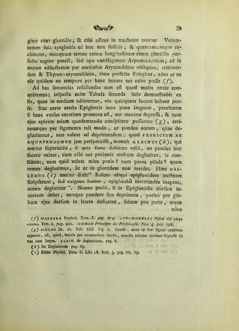gitiir rim?. glotcidis , & Cibi aditus in tracheam arcetur- Verum- taraen foia epiglottis ad hoc non fufficit , & quanrumcunque re- clinetur, numquam tamen totam longitudinem rimae glottidis per- fefte tegere poteft, fed ope cartilaginum Arytenoidearum, ad fe mutuo adduftarum per rnufculos Arytenoideos obliquos, transver- fum & Thyreo - arytenoideos, rima perfefte flringitur, adeo ut ne aer quidem eo tethpore per hanc intrare aut exire poffit C/). Ad has fententias refellendas non ell: quod multa anxie con- quiramus; infpefla enim Tabula fecunda fatis demonllrabic ex iis, quae in medium adferuntur, vix quicquam locum habere pos* fe. Stat certe erefta Epiglottis mox pone linguam , praefertim fi haec verfus anteriora promota ell, aut maxime deprefTa, & tunc ejus apicem etiam quodammodo confpicere pofTuraiis Cg') ^ neturque per ligamenta tali modo, ut pondus eorum , quae de- glutiuntur,' non valeat ad deprimendum, quod farricium ab aquapendente jam perfprexilTe, monuit a lbinus(^A), qui merito fuperaddit , fi quis forte dubitare velit, an pondus hoc facere valeat, cum cibi aut potionis multum deglutitur, is con- Ifideret, num quid valeat mica panis? num parva pilula? quam tamen deglutimus, fic ut in glottidem non incidar.' Hinc hal- iIerus (O merito dixit” Bolum aliqui epiglottidem inclinare rcripferunt , fed exiguus humor , epiglottidi invertendae ineptus, tamen deglutitur ”. Nonne potio, fi in Epiglottidis dorfiira in- currere debet, eamque pondere fuo deprimere , potius per gib- bum ejus dorfum in latera deflueret , faltem pro parte , atque adeo (/) MARHERR Praeleft. Tom. T. pag. 274. attumoneili Fifica dei corpo uinano. Tom, 2. 421. DOMAS Principes de- Phyfiologie. Tom': pag, 198! (g) BiDLoo lib. cit. Tab. XIII Fig. i, CaulTa , quod in hac figura epiglottis appareat, eft, quod, buccis per trausverfum incifis, maxilla inferior maxime depreffa fit ana cum lingua, albin. de deglutitione, pag. 8. (Jb) De Deglutitione pag. 69. 0 i - ' ' (i) Eleia. Pfayfiol, Tom, 6, Lib. 18. Ssd:, 3. pag. 88. 89». 5 '