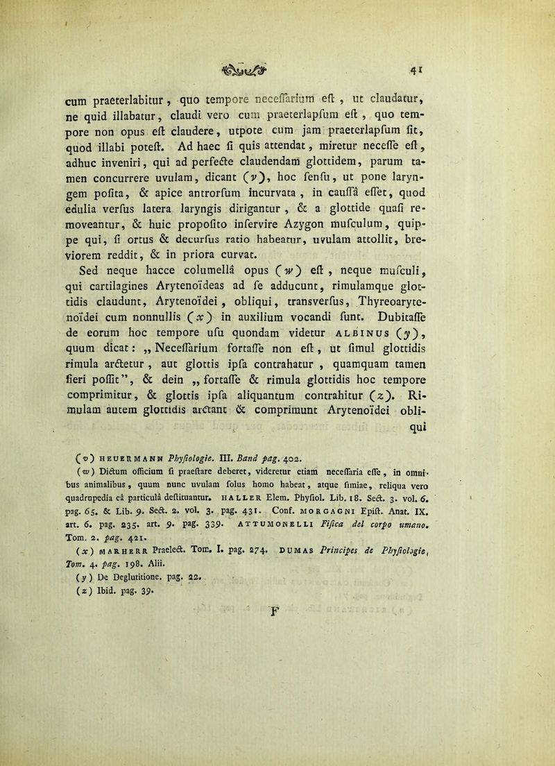 cum praeterlabitur, quo tempore necefTarium eft , ut claudatur, ne quid illabatur, claudi vero cum praeterlapfLim ell , quo tem- pore non opus eft claudere, utpote cum jam praeterlapfum fit, quod illabi poteft. Ad haec fi quis attendat, miretur necelTe efl, adhuc inveniri, qui ad perfefte claudendam glottidem, parum ta- men concurrere uvulam, dicant (v), hoc fenfu, ut pone laryn- gem pofita, & apice antrorfum incurvata, in caufla elTet, quod edulia verfus latera laryngis dirigantur , & a glottide quafi re- moveantur, & huic propofito infervire Azygon mufculum, quip- pe qui, fi ortus & decurfus ratio habeatur, uvulam attollit, bre- viorem reddit, & in priora curvat. Sed neque hacce columella opus C-jv) efl: , neque mufculi, qui cartilagines Arytenoideas ad fe adducunt, rimulamque glot- tidis claudunt. Arytenoidei, obliqui, transverfus, Thyreoaryte- noidei cum nonnullis (^x') in auxilium vocandi flint. Dubitafle de eorum hoc tempore ufu quondam videtur albinus quum dicat: ,, NecefTarium fortafTe non efl, ut fimul glottidis rimula ardletur , aut glottis ipfa contrahatur , quamquam tamen fieri poflit”, & dein „ fortafTe & rimula glottidis hoc tempore comprimitur, & glottis ipfa aliquantum contrahitur mulam autem glottidis ardtanc Cc comprimunt Arytenoidei obli- . qui Qv) HEUERMANN Phyfiolegle. III. Band pag. 402. (w) Diftum officium fi praeftarc deberet, videretur etiam necelTaria efle, in omni < bus animalibus, quum nunc uvulam folus homo habeat, atque fimiae, reliqua vero quadrupedia ei particula deftituantur, haller Elem. Phyfiol. Lib, 18. Sect. 3. vol. 5. pag. 65. & Lib. 9. Seft. 2. vol. 3. pag. 431. Conf. morgacni Epift. Anat. IX. art. 6. pag. 235. art, 9. pag. 339. attumonelli Fifica dd corpo umano, Tom. 2. pag. 421. (x) MARHERR Praeleft. Tom, I. pag. 274. dum as Principes de Phyjiologie^ Tom, 4. pag, 198. Alii. (y) De Deglutitione, pag. 22. (z) Ibid. pag. 39* F