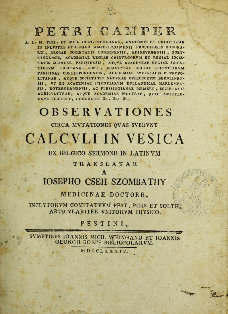 6. FETRICA At Lt M. PHIL. ET MED. DOCT. MEDICINAE., ANATOMES ET CHIRVRGIAE IN INLVSTRl ATHENAEO AMSTELODAMENSI PROFESSORIS HONORA- RII , REGIAE SOCIETATIS . LONDINENSIS , EDINBVRGENSIS , GOET- TINGENSIS, ACADEMIAE REGIAE CHIRVRGORVM ET REGIAE SOCIE- TATIS MtDICAE PARISIENSIS , AT9VE ACADEMIAE REGIAE SCIEN- TIARVM TOLOSANAE SOCII , ACADEMIAE REGIAE ,SCIENTIARVM PARISINAE CORRESPONDENTIS , ACADEMIAE IMPERIALIS PETROPO- LITANAE , AT9VE SOCIETATIS NATVRAE CVRIOSORVM BEROLINEN- SIS , VT ET ACADEMIAE SCIENTIARVM ^lOLLANDICAE HARLEMEN- SIS , ROTERODAMENSIS, AC FLESSINGIANAE MEMBRI , SOCIETATIS AGfciCVLTVRAE, AT9VE ACADEMIAE PICTVRAE , 9VAE AMSTELO- DAMI FLORENT, HONORARII &Ct &.Q &C. OBSERVATIONES CIRCA MVTATIONES; QVAS SVBEVNT CALCVLI IN VESICA EX BELGICO SERMONE IN LATINVM TRANSLATAE lOSEPHO CSEH SZOMBATHY MEDICINAE DOCTORE^ i>-v ■ . ^ ' V>.c. INCLYTORVM COMITATVVM PEST, PILIS ET SOLTHi^ ^ ARTICVLARITER VNITORVM PHYSICO, 1 ^ FESTINI, , , SVMPTIBVS lOANNIS MICH. WEINGAND ET lOANNIS GEQRGII KOEPF BIBlIOPOLARVM. M D c c L X X X I y. t