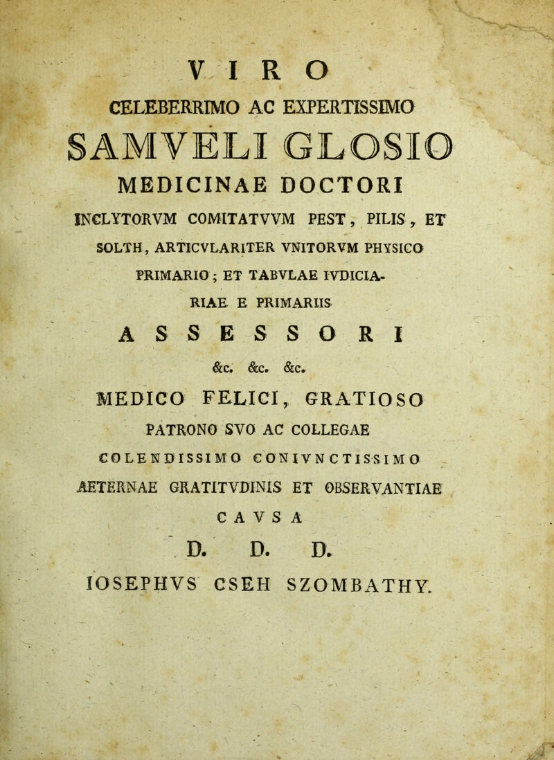 VIRO CELEBERRIMO AC EXPERTISSIMO SAMVELI GLOSIO MEDICINAE DOCTORI INCLYTORVM COMITATVVM PEST, PILIS , ET SOLTH, ARTICVLARITER VNITORVM PHYSICO PRIMARIO ; ET TABVLAE IVDICIA- RIAE E PRIMARIIS ASSESSORI &C, &Cr &C. MEDICO FELICI, GRATIOSO PATRONO SVO AC COLLEGAE COLENDISSIM O C ON IV N C T ISSI M O AETERNAE GRATITVDINIS ET OBSERVANTIAE C A V S A . D. D. D» lOSEPHVS CSEH SZOMBATHY.