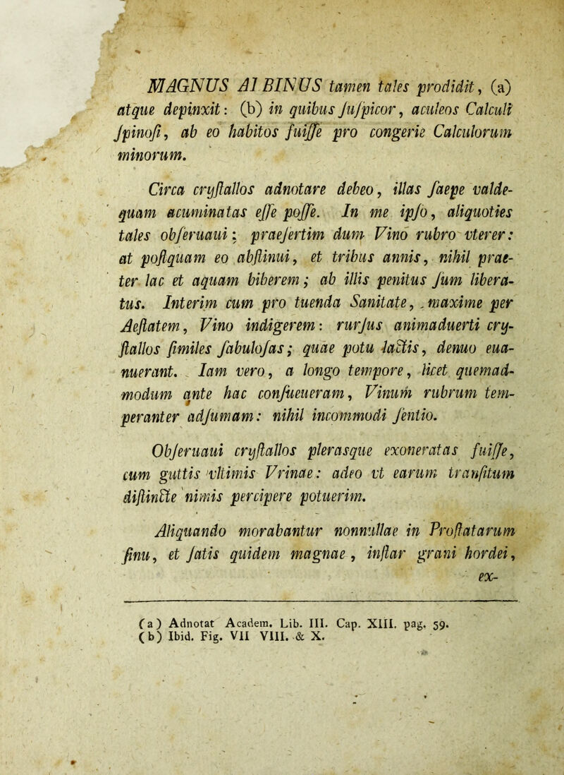 MAGNUS AI BINUS tamen tales prodidit, (a) atque depinxit: (b) in quibus Jufpicor, aculeos Calculi Jpinofi, ab eo habitos fuijfe pro congerie Calculorum minorum, Circa crijflallos adnotare debeo, illas faepe valde- quam acuminatas effe pojje. In me ipjo, aliquoties tales obferuauii praejertim dum- Vino rubro vterer: at poflquam eo abftinui, et tribus annis, nihil prae- ter lac et aquam biberem; ab illis penitus fum libera- tus, Interim cum pro tuenda Sanitate,, maxime per Aeftatem, Vino indigerem: rurjus animaduerti cry- fiallos fimiles fabulo/as; quae potu iaUis, denuo eua- nuerant, . lam vero, a longo tempore, licet quemad- modum ante hac conjueueram. Vinum rubrum tem- peranter adjumam: nihil incommodi fentio. Objeruaui cryllallos plerasque exoneratas fuiffe, cum guttis Utimis Vrinae : adeo vt earum tranfitum dijiinUe 'nimis percipere potuerim. Aliquando morabantur nonnullae in Proflatarum finu, et fatis quidem magnae , inflar grani hordei, eoc- Ca) Adnotat Acadera. Lib. III. Cap. XIII. pag. 59.
