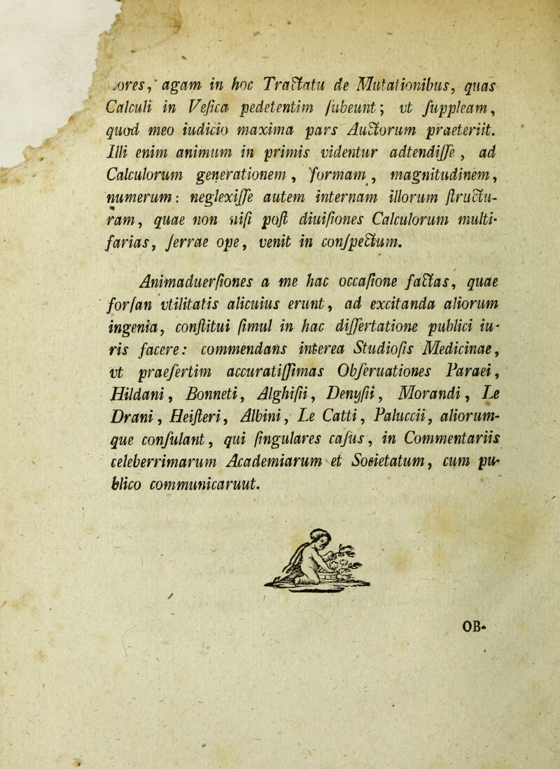 agam in hoc TraUcitu de Mutalionibus, quas Calculi in Vefica pedet enti m fubeunt; vt fuppleam, quod meo iudicio maxima pars Aurorum praeteriit. Illi enim animum in primis videntur adtendijfe, ad Calculorum generationem , 'formam^, magnitudinem, 'numerum: neglexijfe autem internam illorum jlriMu- ram, quae non ni[i poft diuifiones Calculorum multi' farias, Jerrae ope, venit in conJpeUum. Animaduerfiones a me hac occapone faEtas, quae forjan vtilitatis alicuius erunt, ad excitanda aliorum ingenia, confiitui pmul in hac differtatione publici iu' ris facere: commendans interea Studiops Medicinae, vt praefertim accuratipfimas Obferuationes Faraei, Hildani, Bonneti, Alghipi, Denffit, Morandi, Le Drani, Heijleri, Albini, Le Catti, Paluccii, aliorum- que confutant, qui pngulares cajiis, in Commentariis celeberrimarum Academiarum et Soeietatum, cum pu- blico communicaruut. / OB
