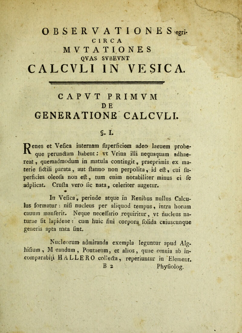 OBSERVATIONES egri- CIRCA MYTATIONES QVAS SVBEVNT CALCVLI IN VESICA. C A P V T P RIM VM DE GENERATIONE'CALCVLI. §. I. IJenes et Vefica internam fuperficiem adeo laeuem probe* que perundam habent; vt Vrina illi nequaquam adhae- reat , quemadmodum in matula contingit, praeprirais ex ma- terie fidili parata, aut ftanno non perpolita, id eft, cui fu- perfieies oleofa non eft, tum enim notabiliter minus ei fe adplicat. Crufta vero lic nata, celeriter augetur. In Vefica', perinde atque in Renibus nullus Calcu- lus formatur: nili nucleus per aliquod tempus, intra horum cauum manferit. Neque neceffario requiritur, vt nucleus na- turae fit lapideae: cum huic fini corpora^ folida cHiuscunque generis apta nata finL Nucleorum admiranda exempla leguntur apud Alg- hifium , M >randum , Poutaeum, et alios, quae omnia ab in- comparabip HALLERO colleda, reperiuntur in ‘Hiement. B 2 Phyfiolog. ■J .