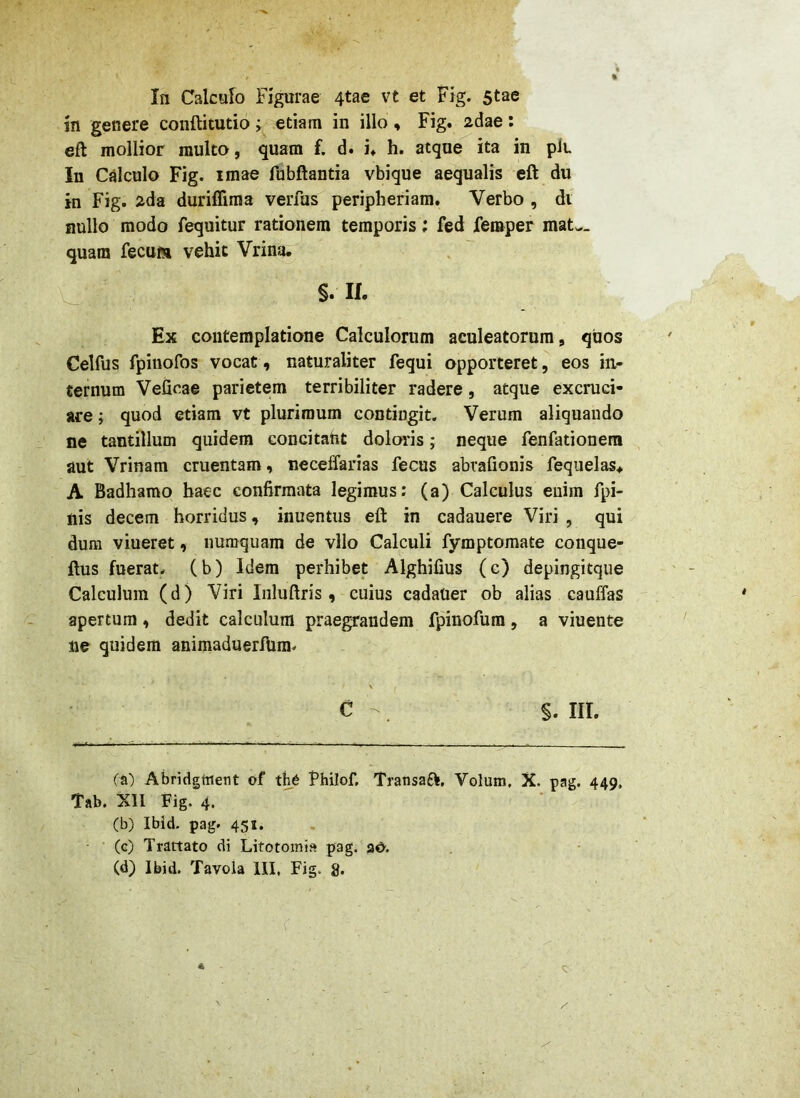 In Calcafo Figurae 4tae vt et Fig. 5tae in genere conftitutio > etiam in illo « Fig. 2dae: eft mollior multo, quam f. d. i. h. atque ita in pit In Cjilculo Fig. imae fubftantia vbique aequalis eft du in Fig. 2da duriffima verfus peripheriam. Verbo , di nullo modo fequitur rationem temporis; fed femper mat^_ quam fecum vehit Vrinfi. §• W- Ex contemplatione Calculorum aculeatorum , quos Celfus fpiuofos vocat, naturaliter fequi opporteret, eos in- ternum Veficae parietem terribiliter radere, atque excruci- are ; quod etiam vt plurimum contingit. Verum aliquando ne tantillum quidem concitant dolmds; neque fenfationera aut Vrinam cruentam, neceffarias fecus abrafionis fequelas> A Badhamo haec confirmata legimus: (a) Calculus enim fpi- nis decem horridus, inuentus eft in cadauere Viri , qui dum viueret, iiumquam de vllo Calculi fymptomate conque- ftus fuerat, (b) Idem perhibet Alghifius (c) depingitque Calculum (d) Viri Inluftris , cuius cadaoer ob alias cauffas apertum, dedit calculum praegrandem fpinofum, a viuente ne quidem animaduerftim- C . §. III. (a) Abridgtnent of the Philof, Transafli, Volum, X. pag. 449. Tab. XII Fig, 4. (b) Ibid. pag. 451. (c) Tractato di Litotomis pag. aO.