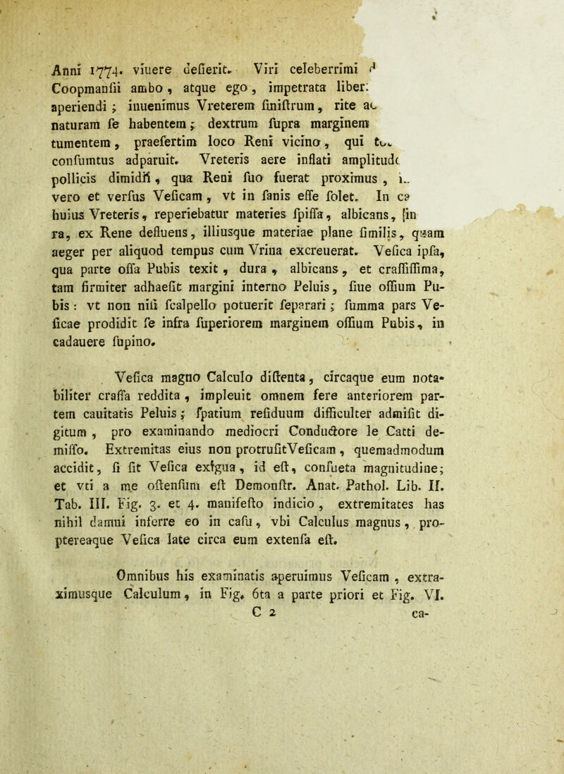 Coopraanfii ambo, atque ego, impetrata liber: aperiendi; iiiuenimus Vreterem fuiiftrum, rite ac naturam fe habentem j dextrum fupra marginem tumentem , praefertim loco Reni vicino, qui tov. confumtus adparuit. Vreteris aere inflati amplitudt pollicis dimidii, qua Reni fuo fuerat proximus, i.. vero et verfus Veficam , vt in fanis efle folet. In ca huius Vreteris, reperiebatur materies fpiffa, albicans, [in ra, ex Rene defluens, illiusque materiae plane fimilis, qaara aeger per aliquod tempus cum Vriiia excreuerat. Vefica ipfa, qua parte offa Pubis texit, dura, albicans, et craffiffiraa, tara firmiter adhaefit margini interno Peluis, fiue offium Pu- bis : vt non nili fcalpello potuerit feparari; fumma pars Ve- ficae prodidit fe infra fuperiorem marginem offium Pubis, in cadauere fupino* Vefica magno Calculo diftenta, circaque eum nota* biliter craffa reddita , impleuit omnem fere anteriorem par- tem cauitatis Peluis; fpatium refiduum difficulter admifit di- gitum , pro examinando mediocri Condudore Je Catti de- miffo. Extremitas eius non protrufitVeficam , quemadmodum accidit, fi fit Vefica exigua, id eft, confueta magnitudine; et vti a me ofieiifuni eft Demonftr. Anat. Pathol. Lib. II. Tab. iil. Fig. 3. et 4. manifefto indicio , extremitates has nihil damni inferre eo in cafu, vbi Calculus magnus, pro- ptereaque Vefica late circa eum extenfa eft. Omnibus his examinatis aperuimus Veficam , extra- xirausque Calculum, in Fig. 6ta a parte priori et Fig. VI. ca-