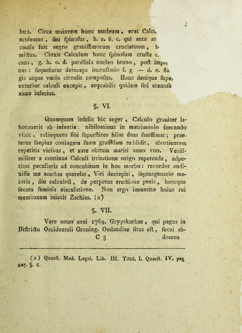 bu s. Circa maiorem hunc nucleum, erat Calcu aculeatus, feu fpinofus , h. a. b’. c, qui ante ar caulTa fuit aegro grauiffimorum cruciatuum, ih midus. Cinxit Calculum hunc fpinofura crufta c. cans, g. h, e. d. parallela nucleo bfuno, poft impic, nas: fequebatur deinceps iucruftatio f. g. — d. e. fla, gis atque variis circulis compofita. Hanc denique fupei exterior calculi excepit., aequabilis quidem fed arenofa xime inferius. % §. VI. Quamquam infelix hic aeger , Calculo grauiter Ia* borauerit ab infantia: nihilominus in matrimonio faecnndo vixit, relinquens fibi fuperflites filias duas faniffimas; prae- terea Paepius coniugem luam graifWam reddidit, abortientem repetitis vicibus, et ante obitum mariti anno vno, Verifi- militer a continua Calculi irritatione origo repetenda, adpe- titus peculiaris ad concubitura in hoc morbo : recordor audi- uiffe me acerbas querelas, Viri decrepiti, feptuagenario ma- ioris , diu calculofi, de perpetua eredione penis, haucque fecuta feminis eiaculatione. Non ergo immerito huius rei 'imentioneia inieclt Zachias. (a) §. VII. Vere nouo* anni 1769, Grypskerkae, qui pagus in Diftridu Occidentali Groning. Omlandiae fitus eft, fecui ab- C 3 do 111 en (a) Quaeft. Med. Legal. Lib. III. Titul, I. Quaeft. IV, pag S®7- §‘8.