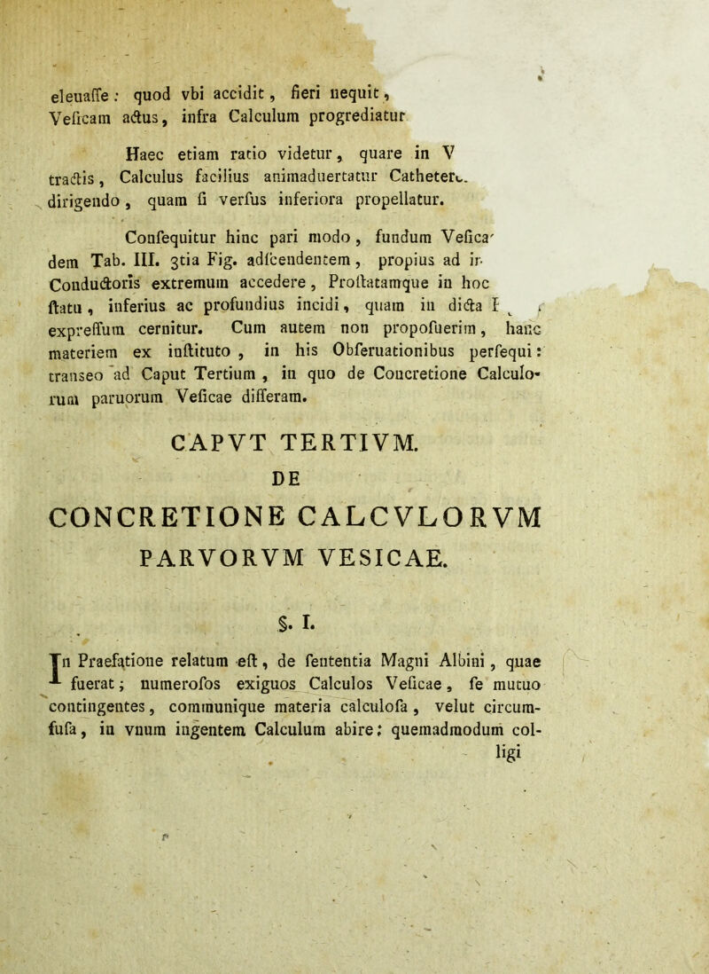 eleuaffe : quod vbi accidit, fieri nequit, Veficain adlus, infra Calculum progrediatur Haec etiam ratio videtur, quare in V tradlis, Calculus facilius animaduertatur Cathetere. dirigendo , quam fi verfus inferiora propellatur. Confequitur hinc pari modo , fundum Vefica' dem Tab. III. 3tia Fig. adfcendentem, propius ad ir- Coududoris extremum accedere, Profiatamque in hoc ftatu, inferius ac profundius incidi, quam in dida l expreffum cernitur. Cum autem non propofuerim, hanc materiem ex inftituto , in his Obferuationibus perfequi: transeo ad Caput Tertium , in quo de Concretione Calculo- rum paruprum Veficae differam. CAPVT TERTIVM. DE CONCRETIONE CALCVLORVM PARVORVM VESICAE. §. I. Tn Praefatione relatum eft, de fententia Magni Albini, quae fuerat; numerofos exiguos Calculos Veficae, fe mutuo contingentes, communique materi^^lculofa , velut circum- fufa, in vnum ingentem Calculum abire; quemadmodum coi- - ligi