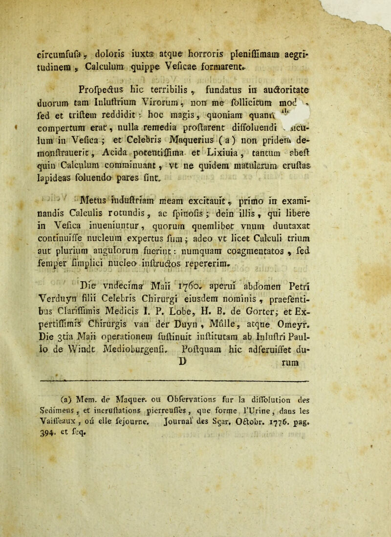clrcumfufa y doloris iuxta atque- horroris pleniffimaiis aegri- tudinem y Calculum quippe Veficae formarent^ - ^ Profpecftus hio terribilis ,, fundatus iu audoritate duorum tam Inluftrium Virorum , nou me folliciram mod * fed et triftem reddidit: hoc magis, quoniam quani\ ^•* compertum erat, nulla remedia praftarent diffoluendi . ncu- lum in Vefica ; et Celebris Maquerius*( a) non pridem de- monftrauerit. Acida potentilTima. et Lixiuia, tantum rbefl quin Calculum comminuant, vt ne quidem matularum, eruftas lapideas foluenda pares fint, ' ^ ‘ Metus induffriam meam excitauit,. primo in exami- nandis Calculis rotundis, ac fpTnolis dein illis » qui libere in Vefica inueinuntur, quorum quemlibet vnum duiitaxat contiiiuiffe nucleum expertus fiim; adeo vt licet Calculi trium aut plurium angulorum fuerint: numquam coagmentatos » fed femper fimplici nucleo' inftrudos repererim» Die vndecima Maii 1^60, aperui abdomen Petri Verdnyn filii Celebris Chirurgi eiusdem' nominis , praefenti- bus Clariffimis Medicis I. P. Lobe, H. B* de Gorteri etEx- pertiflTimi^ Chirurgis van der Duyn , Mulle, atque Omeyr, Die jtia Maii operationem fuftinuit iiiftitutam ab Inliifiri Paul- lo de Windt Medioburgeufi, Foftquam hic adferuiffet du- D rum (a) Mem. de Maquer. ou Obfervations fur la dinblution des Senimerts, et incrallations pietreufies , que forrae 1’Urine, dans les Vaiifeaux , oii elle fejouiTie, Journal' des Sqar, 0£lobr. 1776. pag. 394. et feq.