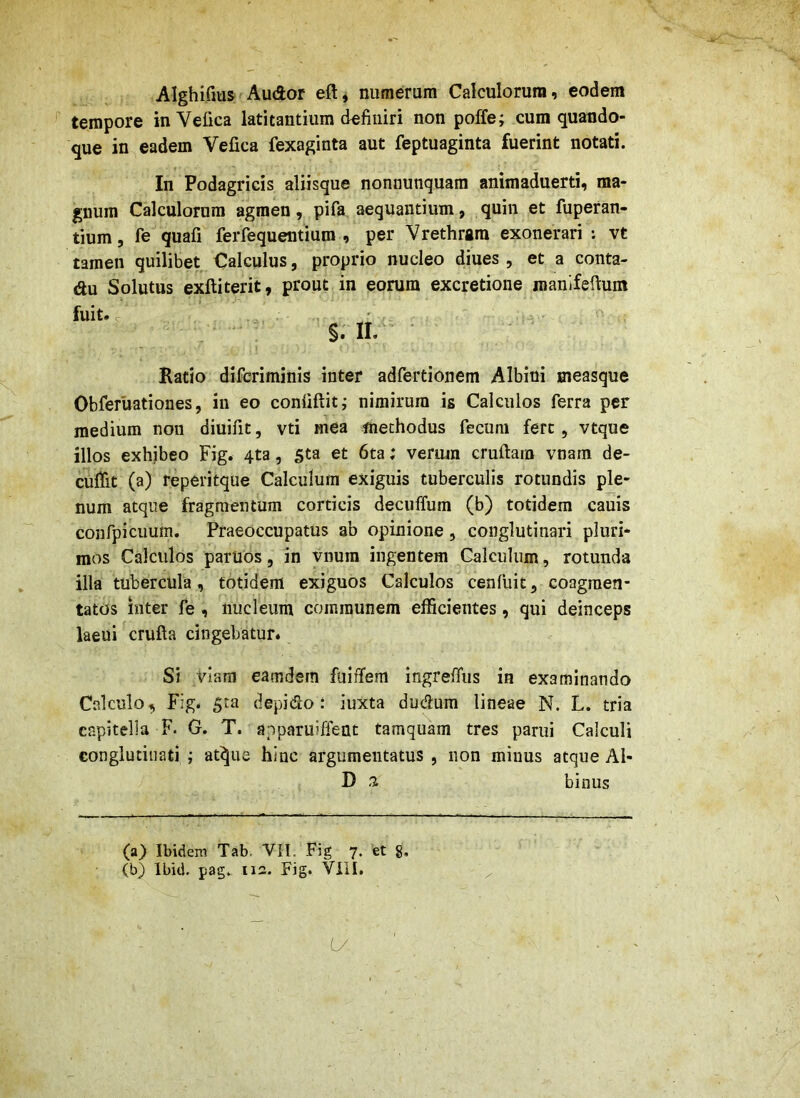 AlghifiusfAudor eft^ numerum Calculorum, eodem ^ tempore inVeiica latitantium definiri non poffe; cum quando- que in eadem Vefica fexaginta aut feptuaginta fuerint notati. In Podagricis aliisque noniiunquara animaduerti, ma- gnum Calculorum agmen, pifa aequantium, quin et fuperan- tium, fe quafi ferfequentium , per Vrethrara exonerari : vt tamen quilibet Calculus, proprio nucleo diues , et a conta- du Solutus exftiterit, prout in eorum excretione roanifeftum fuit. ^ §. II. Ratio difcriminis inter adfertionem Albini measque Obferuatioues, in eo coniiftit,' nimirum is Calculos ferra per medium noii diuifit, vti mea methodus fecum fert, vtque illos exhibeo Fig. 4ta, 5ta et 6ta; vermn cruftam vnam de- cuflit (a) reperitque Calculum exiguis tuberculis rotundis ple- num atque fragmentum corticis decuffum (b) totidem cauis confpicuum. Praeoccupatus ab opinione, conglutinari pluri- mos Calculos paruds, in ynum ingentem Calculum, rotunda illa tubercula, totidem exiguos Calculos cenfuit, coagmen- tatos inter fe , nucleum communem efficientes, qui deinceps laeui crufta cingebatur. Si viam earndem fuiffem ingreffus in examinando Calculo, Fig. 5ta depido: iuxta dudura lineae N. L. tria capitella F. G. T. apparuiffent tamquam tres parui Calculi conglutinati ; ati^ue hinc argumentatus , non minus atque AI- D 2 binus (a_) Ibidem Tab, VII. Fig 7. et g, (b) Ibid. pag. iia. Fig. Vlil. Ly