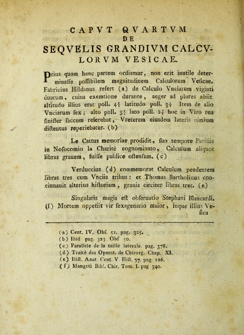 CAPVT QVARTVM DE SEQVELIS GRANDIVM CALCV- LOR VM VESICAE.' Priu& quam hanc partem ordiamur, non erit inutile deter- minaffe poffibilem magnitudinem Calculorum^ VeAcae* Fabricius Flildunus refert (a) de Calculo Vnciarum viginti duarum, cuius exemtioae durante, aeger ad plures abiit altitudo illius erat polU 4i latitudo poli, Item de alio Vnciarum fex; alto poli. ^^^o poli. 2| hoc in Viro ren fmifter faecum referebat, Vreterem eiusdem lateris nimium difteutus reperiebatur. (b)^ Le Cattus memoriae prodidit, fuo tempore Farifiis in Nofocomio la Cbarite cognominato. Calculum aliquot libras grauem, fuiffe publice oftenfum. (c) Verduccius (d) commemorat Calculum pendentem libras tres cum Vficiis tribus : et Thomas Bartholinus coii~ cinnauit alterius hiftoriam , grauis circiter libras tres, (e) Singularis magis eft obferuatio Stephani Hlancardi, (f) Mortem oppetiit vir fexagenario maior , inque illiu.s Ve- fica (■a) Cent. IV. Obf. 51. pag. 335. (b) Ibid pag. 333 Obf 50. (c) Parallele de la taille laterale, pag. 378< (d) Trait^ des Operat, de Chirurg. Chap. XI. (e) Hift. Anat Cent- V, Hift, 57. pag i36. ( Mangeti Bibi. Chir, Tom, I. pag 340.
