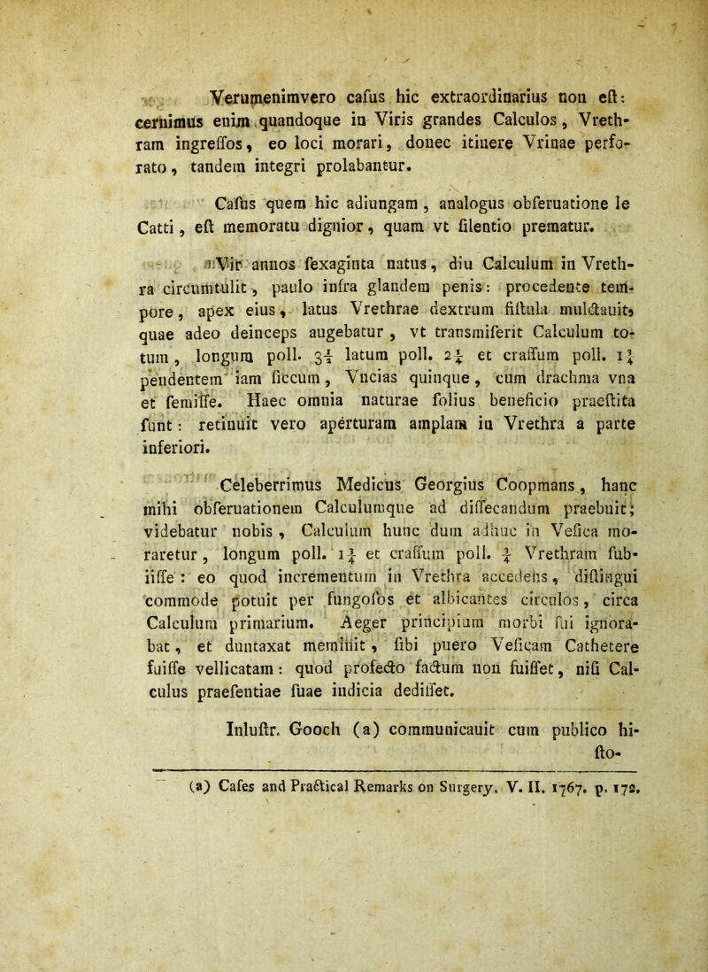 Verumenimvero cafus hic extraordinarius non eft: cernimus enim,quandoque in Viris grandes Calculos, Vreth- ram ingreffos, eo loci morari, donec itinere Vrinae perfo- rato , tandem integri prolabantur. ’ Cafus quem hic adiungam , analogus obferuatione le Catti, eft memoratu dignior, quam vt filentio prematur. ‘nVir annos fexaginta natus, diu Calculum in Vreth- ra circumtulit, paulo infra glandem penis: procedente tem- pore , apex eius, latus Vrethrae dextrum fUtula muldauitj quae adeo deinceps augebatur , vt transiniferit Calculum to- tum , longum poli. 3i latum poli. 2^ et cralTum poli. i| pendentem' iam ficcum, Vncias quinque, cum drachma vna et feraitfe. Haec omnia naturae folius beneficio praeftita funt: retinuit vero aperturam amplam iu Vrethra a parte inferiori. ’ ’ Celeberrimus Medicus Georgius Coopmans, hanc mihi obferuationein Calculumque ad diflecandum praebuit; videbatur nobis , Calculum hunc dum adhuc in Vefica mo- raretur , longum poli.‘i-i et craffum poli. ^ Vrethram fub- iiffe : eo quod incrementum in Vrethra accedehs, difiingui 'commode potuit per fungofbs et albicantes circulos, circa Calculum primarium. Aeger principium morbi fui ignora- bat, et duntaxat meminit, fibi puero Veficam Cathetere fuiffe vellicatam: quod profedo fadum non fuiffet, nifi Cal- culus praefentiae fuae indicia dedilfet, Inluftr. Gooch (a) coramunicauit cum publico hi- fto- (a) Cafes andPraftical Reniarks on Surgery. V. II. 1767. p. 172.