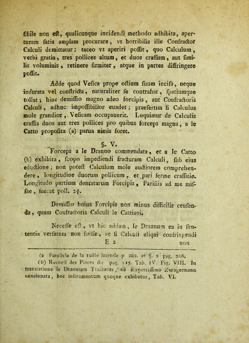 fibile non efl, qualieunqne incidendi methodo adhibita, aper- turam fatis amplam procurare, vt horribilis ille Confrador Calculi demittatur; taceo vt aperiri poffit, quo Calculum, verbi gratia, tres pollices altum, et duos cralTum, aut fimi^ Iis voluminis » retinere firmiter, atque in partes diffringere poffit» Adde quod Vefica prope oflium fuum incifa, neque indurata vel conftrida, naturaliter fe contrahat, fpatiumque tollat; hinc demiflio magno adeo forcipis , aut Confradoris Calculi, adhuc impoflibilior euadet; praefertim fi Calculus mole grandior , Veficam occupauerit. Loquimur de Calculis craflis duos aut tres pollices pro quibus forceps magna, a le Catto propo.fita (a) parua nimis foret» V» Forceps a le Uranno commendata, et a le Catto (b) exhibita, fcopo impediendi fraduram Calculi ^ fiib eius edudione i non poteft Calculum mole audiorem comprehen- dere , longitudine duorum pollicum, et,pari ferme Graffitie. Longitudo partium dentatarum Forcipis^ Parifiis ad nie mif- fae, fuerat poli. 2f. Bemiffio’ huius Forcipis non minus difficilis cenfen- da y quam Confradoris Calculi le Cattiani. Neceffe efi:, vt hic addam , le Drannum ea in len- tentia veifattim non firiffe, ac li Cakuii aliqui confringendi ti- 2 non (a Parallele de la taiile laterale p 262. et §. 2 pag, 266; (b) Recueil des Pieces &c pag. ! 15. Tab. IV. Fig. Vlll. In translatione le Dianniam Tradatusab Fxpemffimo Zwagcrmann