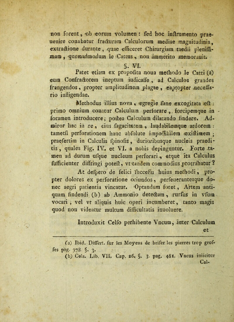non forent, -ob 'eorum volumen : fed boc inllrumento prae- ueiiire conabatur fradurara Calculorum mediae magnitudinis, extradione durante, quae efficeret Chirurgiam taedii pleniffi- mam , quemadmodum le ^Cattus , noii immerito memorauit. §. m. Patet etiam ex propofita moua methodo le Catti (a) eum Confradorem ineptum iudicaffe, ad Calculos grandes frangendos , propter amplitudinem plagae , .eapropter meceifa- rio infligendae. Methodus illius nova, 'egregie iaiie excogitata left : primo omnium conatur Calculum perforareforcipemque ia - foramen introducere; poftea Calculum dilatando findere. Ad- miror hac in re, eius fagaqitstemiaudahilemque ardorem : tametfi perforationem hanc abfolute impoffibilera -exiliiraem ; praefertim in Calculis fpinofis, duri(xri'busque nucleis praedi- tis , quales Fig. lY, et VI. a nobis depinguntur. Porte .ta- men ad durum ufque nucleum perforari-^ atque ita Calculus fufficienter diffringi potell, vt^tandem corainodiusprotrdliatur ? At defpero de felici Tucceffu huius methodi, pro- pter dolores ex perforatione oriundos, perfeuerantesque do- nec aegri patientia vincatur. Optandum foret, Artem anti- quam findendi (b) ab Ammoiiio detedara , rurfus in vfum vocari , vel vt aliquis huic operi incumberet, tanto magis quod non videatur multum difficultatis inuoluere. Introduxit Celfo perhibente Vncum, inter'Calculum et (a) Ibid. Diflert. fur les Moyens de brifer les pierres trop grof- fes png. ;^78. §. 3. (b) Ceis. Lib. VII. Cap. 25, §. 3, pag. 481. Vncus iniicitur Cal- I