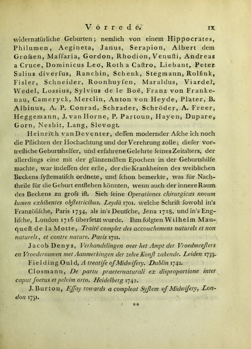 widernatürliche Geburten; nemlich von einem Hippocrates, Philumen, Aegineta, Janus, Serapion, Albert dem Grol'sen, Maffaria, Gordon, Rhodion, Venufti, Andreas a Cruce, Dominicus Leo, Roth a Caftro, Liebant, Peter Salius diverfus. Ranchin, Schenk, Stegmann, Rolfirik, Fisler, Schneider, Roonhuyfen, Maraldus, Viardel,^ Wedel, Lossius, Sylvius de le Boe, Franz von Franke- nau, Cameryck, Merclin, Anton von Heyde, Plater, B. Albinus, A. P. Conrad, Schräder, Schröder, A. Freer, Heggemann, J.vanHorne, P. Partoun, Hayen, Dupare, Gorn, Nesbit, Lang, Slevogt. Heinrich van Deventer, delTen modernder Afche ich noch die Pflichten der Hochachtung und der Verehrung zolle; diefer vor- trefliche Geburtshelfer, und erfahrene Gelehrte feines Zeitalters, der allerdings eine mit der glänzendflen Epochen in der Geburtshilfe machte, war indeffen der erfte, der die Krankheiten des weiblichen Beckens fyftematifch ordnete, und fchon bemerkte, was für Nach- theile für die Geburt entßehen könnten, wenn auch der innere Raum des Beckens zu grofs ifl. Sieh feine Operationes chfrurgicas novum lumen exhibentes obßetricihus, Leydä 1701. welche Schrift fowohl in’s Franzöfifche, Paris 1734? als in’s Deutfche, Jena 1728, und in’s Eng- lifche, London 1716 überfetzt wurde. Ihm folgten Wilhelm Mau- queft de la Motte, Tratte complet des accouchemens naturels et non naturels, et contre naturei Paris 1721. Jacob Denys, Verhandelingen over het Ampt der Vroedmeeßers en Vroedvrouwen met Aanmerkingen der zelveKonß zakende. Leiden 1733. FieldingOuldjA treatife ofMidwifery. Dublin 1742. Closmann, De partii praeternaturali ex disproportione inter caput foetus etpehdm orto. Heidelberg 1742. J. Bur ton, Eß'ay towards a compleat Syßem of Midwifery, Lon^ don 1751. •