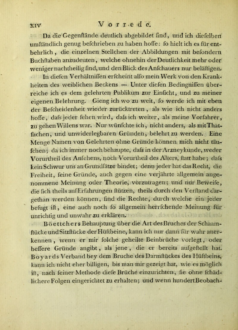 Da die Gegenflände deutlich abgebildet find, und ich diefelben umftändlich genug befchrieben zu haben hoffe: fo hielt ich es für ent- behrlich , die einzelnen Stellchen der Abbildungen mit befondern Buchftaben anzudeuten, welche ohnehin der Deutlichkeit mehr oder weniger nachtheilig find, und den Blick des Anfchauers nur beläftigen. • In diefen Verhältniffen erfcheint alfo mein Werk von den Krank- heiten des weiblichen Beckens — Unter diefen Bedingniffen über- reiche ich es dem gelehrten Publikum zur Einficht,^und zu meiner eigenen Belehrung. Gieng ich wo zu weit, fo werde ich mit eben der Befcheidenheit wieder zurücktreten , als wie ich nicht anders hoffe, dafs jeder fehen wird, dafs ich weiter, als meine Vorfahrer, zu gehen Willens war. Nur wünfchte ich, nicht anders, als mitThat- fachen, und unwiderlegbaren Gründen, belehrt zu werden. Eine Menge Namen von Gelehrten ohne Gründe können mich nicht täu- fchen; da ich immer noch behaupte, dafs in der Arzneykünde, weder Vorurtheil des Anfehens, noch Vorurtheil des Alters, flatthabe; dafs kein Schwur uns an Grundfätze bindet; denn jeder hat das Recht, die Freiheit, feine Gründe, auch gegen eine verjährte allgemein ange- nommene Meinung oder Theorie, vorzutragen; und nürBeweife, die fich theils aufErfahrungen üützen, theils durch den Verftand dar- gethan werden können, find die Rechte, durch welche ein jeder befugt ifl 5 eine auch noch fo allgemein herrfchende Meinung für unrichtig und unwahr zu erklären, Böettchers Behauptung über die Art des Bruches der Schaam- ftücke und Sitzflücke der Hüftbeine, kann ich nur dann für wahr aner- kennen , wenn er mir foiche geheilte Beinbrüche vorlegt, oder belfere Gründe angibt, als jene , die er bereits aufgeflellt hat. Boy ards Verband bey dem Bruche des Darmftückes des Hüftbeins,- kann ich nicht eher billigen, bis man mir gezeigt hat, wie es möglich ift, nach feiner Methode diefe Brüche einzurichten, fie ohne fchäd- lichere Folgen eingerichtet zu erhalten; und wenn hundert Beobach-