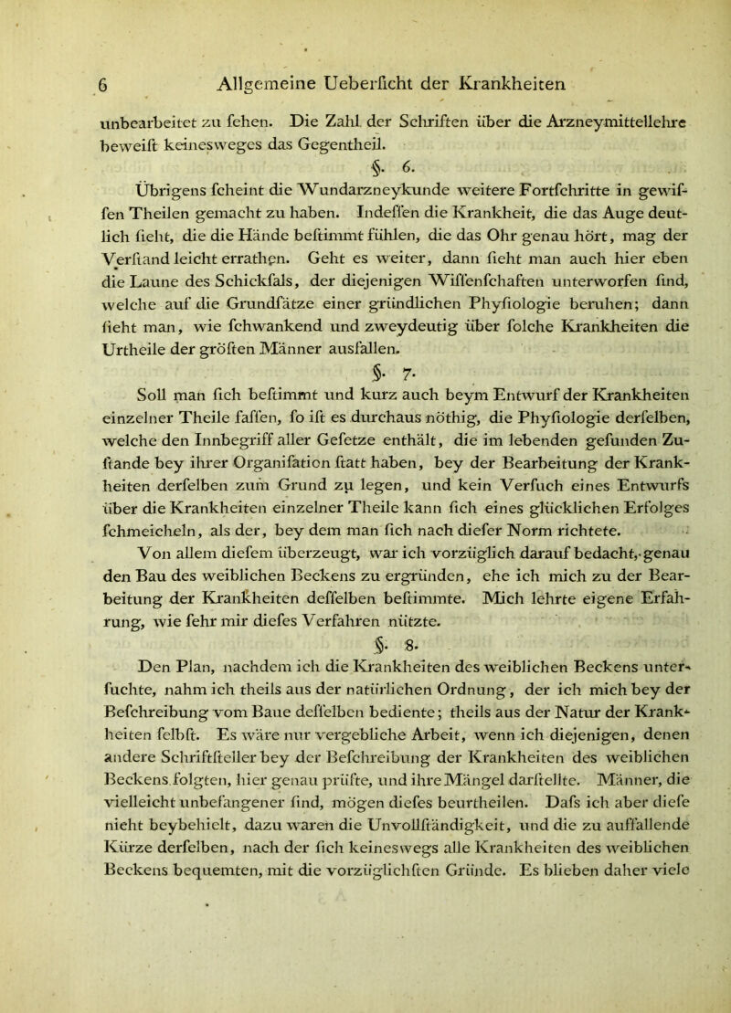 unbearbeitet zu fehen. Die Zahl, der Schriften über die Arzneymittellelu'C beweift keinesweges das Gegentheil. 6. Übrigens fcheint die Wundarzneykunde weitere Fortfehritte in gewif- fen Theilen gemacht zu haben. Indeflen die Krankheit, die das Auge deut- lich fleht, die die Hände beftimmt fühlen, die das Ohr genau hört, mag der Verftand leicht errathpn. Geht es weiter, dann fieht man auch hier eben die Laune des Schickfals, der diejenigen Wiffenfehaften unterworfen find, welche auf die Grundfätze einer gründlichen Phyfiologie beruhen; dann lieht man, wie fchwankend und zweydeutig über folche Krankheiten die Urtheile der gröften Männer ausfallem .§• 7- Soll man fich beftimmt und kurz auch beym Entwurf der Kj-ankheiten einzelner Theile faffen, fo ift es diuchaus nöthig, die Phyfiologie derfelben, welche den Innbegriff aller Gefetze enthält, die im lebenden gefunden Zu- fiande bey ihrer Organifation ftatt haben, bey der Bearbeitung der Krank- heiten derfelben zum Grund zu, legen, und kein Verfuch eines Entwurfs über die Krankheiten einzelner Theile kann fich eines glücklichen Erfolges fchmeicheln, als der, bey dem man fich nach diefer Norm richtete. Von allem diefem überzeugt, war* ich vorzüglich darauf bedacht,-genau den Bau des weiblichen Beckens zu ergründen, ehe ich mich zu der Bear- beitung der Krankheiten deffelben beftimmte. Mich lehrte eigene Erfah- rung, wie fehr mir diefes Verfahren nützte. ,§• 8* Den Plan, nachdem ich die Krankheiten des weiblichen Beckens unter-» fuchte, nahm ich theils aus der natürlichen Ordnung, der ich mich bey der Befchreibung vom Baue deffelben bediente; theils aus der Natur der Krank»- heiten felbft. Es wäre nur vergebliche Arbeit, wenn ich diejenigen, denen andere Schriftltellerbey der Befchreibung der Krankheiten des weiblichen Beckens, folgten, hier genau prüfte, und ihre Mängel darftellte. Männer, die vielleicht unbefangener find, mögen diefes beurtheilen. Dafs ich aber diefe nicht beybehielt, dazu waren die UnvoUftändigkeit, und die zu auffallende Kürze derfelben, nach der fich keineswegs alle Krankheiten des AA^eibhchen Beckens bequemten, mit die vorzüglichften Gründe. Es bheben daher viele