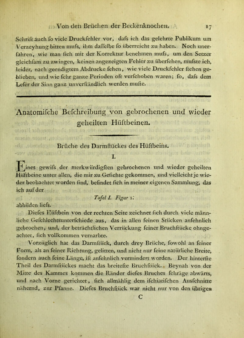 Schrift auch fo viele Druckfehler vor, dafs ich das gelehrte Publikum um Verzeyhung bitten mufs, ihm daffelbe fo iiberreieht zu haben. Noch uner- fahren, wie man ficli mit der Korrektur benehmen mufs, um den Setzer gleichfam zu zwingen, keinen angezeigten Fehler zu iiberfehen, mufste ich, leider, nach geendigtem Abdrucke fehen, wie viele Druckfehler ftehen ge- blieben, und wie felir ganze Perioden oft verfchoben waren; fo, dafs dem Lefer der Sinn ganz unverftändlich werden mufte. r \ - f ‘Anatomifche Befchreibung von gebrochenen und wieder geheilten Hüftbeinen. Brüche des Darmüückes des Hüftbeins. I. [^^ines gewifs der merkwiirdigften gebrochenen und wieder geheilten Hüftbeine unter allen, die mir zu Geflehte gekommen, und vielleicht je wie- der beobachtet worden find, befindet fleh in meiner eigenen Sammlung, das ich auf der Tafel I. Figur 1.' abbilden liefs. Diefes Hüftbein von der rechten Seite zeichnet fleh durch viele männ- liche Gefchlechtsunterfchiede aus, das in allen feinen Stücken anfehnlich gebrochen, und, der beträchtlichen Verrückung feiner Bruchftücke ohnge- achtet, fleh vollkommen vernarbte. Vorzüglich hat das Darmftück, durch drey Brüche, fowohl an feiner Form, als an feiner Richtung, gelitten, und nicht nur feine natürliche Breite, fondern auch feine Länge, ift anfehnlich vermindert worden. Der hinterfte Theü des Darmftückes macht das breitefte Bruchftück. Beynah von der Mitte des Kammes kommen die Ränder diefes Bruches fchräge abwärts, und nach Vorne gerichtet, fleh aUmählig dem ifchiatifchen Ausfehnitte nähernd, zur Pfanne. Diefes Bruchftück war nicht nur von den Übrigen C