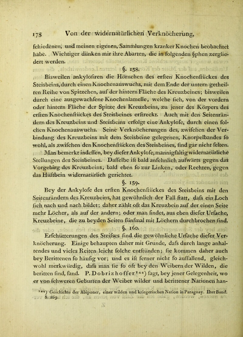 jyg V’’on der ( widernatürlichen Verkiiöcherling, fchiedenen, und meinen eigenen, Sammlungen kranker Knochen beobachtet habe. Wichtiger dünken mir ihre Abarten, - die in folgenden §phen zerglie- dert werden. ■ ■ §• 158. , Bisweilen ankylofiren die Hörnchen des erften .KnochenftÜckes des Steisbeins, durch einen Knochenauswuchs, mit demEnde der untern getheil- ten Reihe von Spitzchen, auf der hintern Fläche des Kreuzbeines; bisweilen durch eine ausgewachfene Knochenlamelle, welche fich, von der vordem oder hintern Fläche der Spitze des Kreuzbeins, zu jener des Körpers des erften Knochenftückes des Steisbeines erßreckt. Auch mit den Seitenrän-f dem des Kreuzbeins und Steisbeins erfolgt eine Ankylofe, durch einen fol- chen Knochenauswuchs. Seine Verknöcherungen des, zwifchen der Ver- bindung des Kreuzbeins mit dem Steisbeine gelegenen, Knorpelbandes fo wohl, als zwifchen den Knochenftiieken des Steisbeines, find gar nicht feiten, i Man bemerkt indeffen, bey diefer Ankylofcj mannigfaltig widernatürliche Stellungen des Steisbeines. Daflelbe ift bald anfehnlich aufwärts gegen das Vorgebirg des Kreuzbeins, bald eben fo zur Linken, oder Rechten, gegen das Hüftbein widernatürlich gerichtet. §• 159- Bey der Ankylofe des erften Knochenftückes des Steisbeins mit den Seitenrändern des Kreuzbeins, hat gewöhnlich der Fall ftatt, dafs ein Loch fich nach und nach bildet; daher zählt oft das Kreuzbein auf der einen Seite mehr Löcher, als auf der andern; oder man findet, aus eben diefer Urfache, Kreuzbeine, die zu beyden Seiten fünfmal mit Löchern durchbrochen find. i §• l6o- ErfchÜtterungen des Steifses find die gewöhnliche Urfache diefer Ver- knöcherung. Einige behaupten daher mit Grunde, dafs durch lange anhal- tendes und vieles Reiten leicht folche entftünden; fie kommen daher auch bey Berittenen fo häufig vor; und es ift ferner nicht fo auffallend, gleich- wohl merkwiftdig, dafs man fie fo oft beyden V^eibern der Wilden, die beritten find, fand. P. Dobrizhoffer*'^^) fagt, bey jener Gelegenheit, wo er von fchweren Geburten der Weiber wilder und berittener Nationen han- Geschichte der Abiponer, einer wilden und kriegerischen Nation In Paraguay. IlterBand.