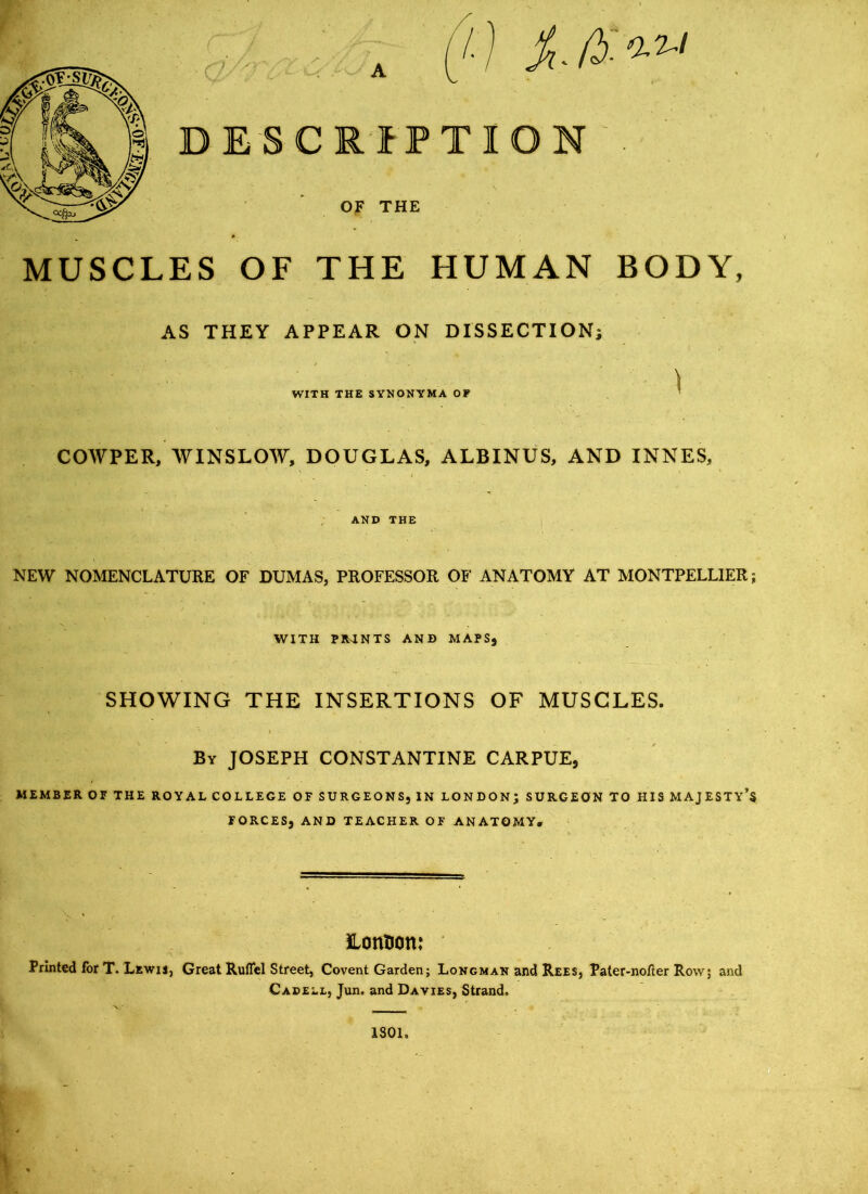 MUSCLES OF THE HUMAN BODY, AS THEY APPEAR ON DISSECTION; WITH THE SYNONYMA OF COWPER, WINSLOW, DOUGLAS, ALBINUS, AND INNES, AND THE NEW NOMENCLATURE OF DUMAS, PROFESSOR OF ANATOMY AT MONTPELLIER; WITH PRTNTS AND MAPS, SHOWING THE INSERTIONS OF MUSCLES. By JOSEPH CONSTANTINE CARPUE, MEMBER OF THE ROYAL COLLEGE OF SURGEONS, IN LONDON; SURGEON TO HIS MAJESTY’S FORCES, AND TEACHER OF ANATOMY. London: Printed for T. Lewis, Great Ruffel Street, Covent Garden; Longman and Rees, Pater-nofter Row; and Cabell, Jun. and Davies, Strand. 1S01,