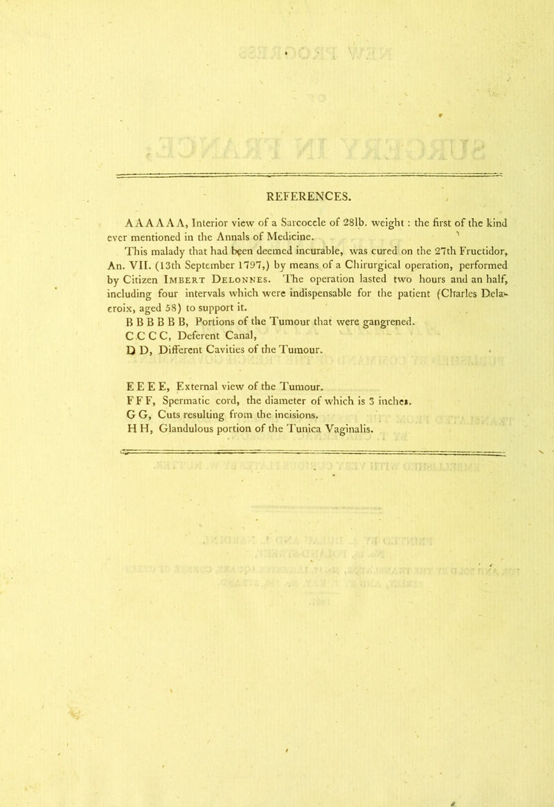 REFERENCES. AAA A A A, Interior view of a Sarcocele of 28lb. weight: the first of the kind ever mentioned in the Annals of Medicine. This malady that had been deemed incurable, was cured on the 27th Fructidor, An. VII. (13th September 1797,) by means of a Chirurgical operation, performed by Citizen Imbert Delonnes. The operation lasted two hours and an half, including four intervals which were indispensable for the patient (Charles Dela- croix, aged 58) to support it. B B B B B B, Portions of the Tumour that were gangrened. CCCC, Deferent Canal, D D, Different Cavities of the Tumour. E E E E, External view of the Tumour. F F F, Spermatic cord, the diameter of which is 3 inche*. G G, Cuts resulting from the incisions. H H, Glandulous portion of the Tunica Vaginalis.