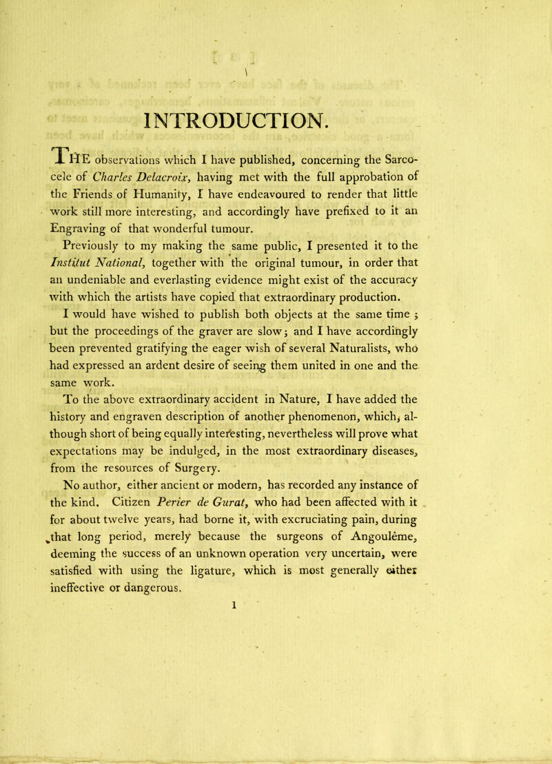 \ INTRODUCTION. X HE observations which I have published, concerning the Sarco- cele of Charles Delacroix, having met with the full approbation of the Friends of Humanity, I have endeavoured to render that little work still more interesting, and accordingly have prefixed to it an Engraving of that wonderful tumour. Previously to my making the same public, I presented it to the Institut National, together with the original tumour, in order that an undeniable and everlasting evidence might exist of the accuracy with which the artists have copied that extraordinary production. I would have wished to publish both objects at the same time $ but the proceedings of the graver are slow; and I have accordingly been prevented gratifying the eager wish of several Naturalists, who had expressed an ardent desire of seeing them united in one and the same work. t To the above extraordinary accident in Nature, I have added the history and engraven description of another phenomenon, which, al- though short of being equally interesting, nevertheless will prove what expectations may be indulged, in the most extraordinary diseases, from the resources of Surgery. No author, either ancient or modern, has recorded any instance of the kind. Citizen Perier de Gnrat, who had been affected with it for about twelve years, had borne it, with excruciating pain, during fcthat long period, merely because the surgeons of Angouleme, deeming the success of an unknown operation very uncertain, were satisfied with using the ligature, which is most generally either ineffective or dangerous.