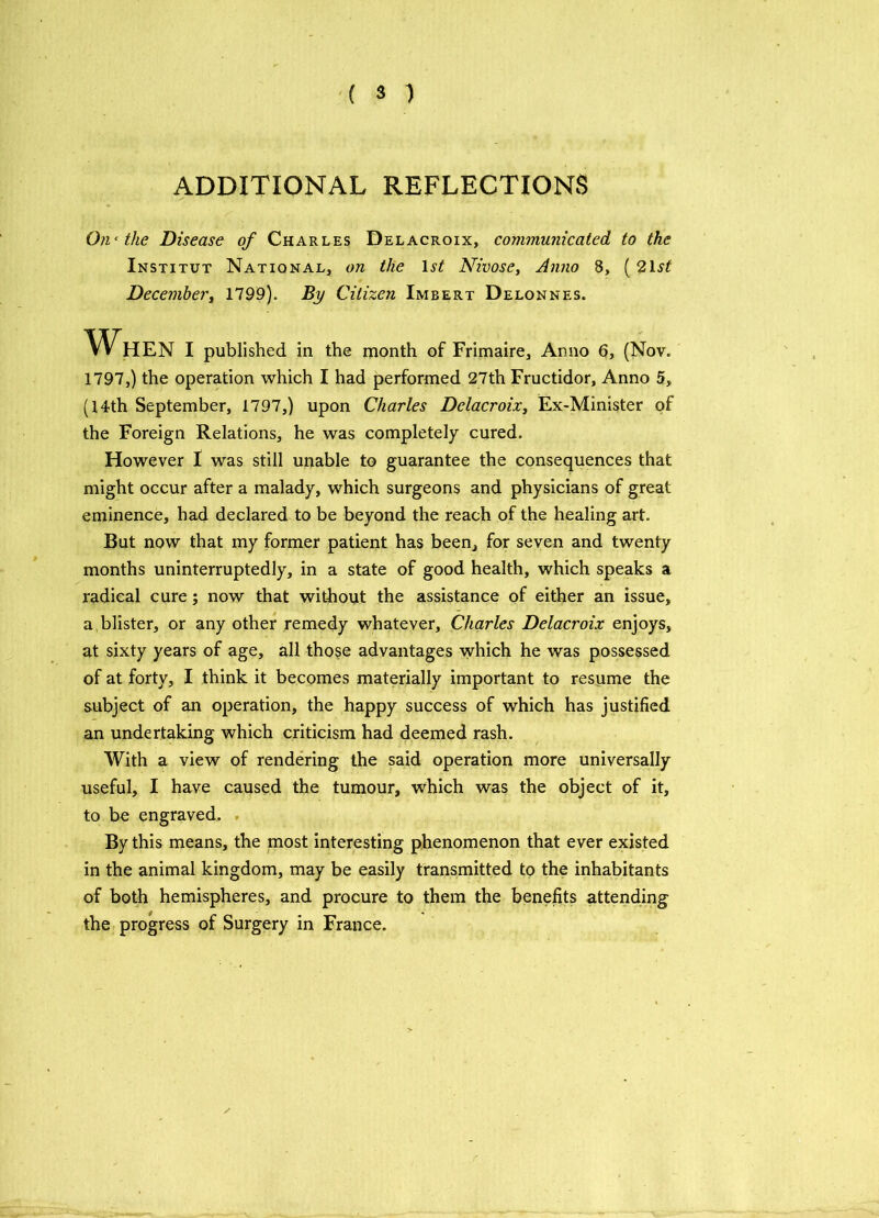 ADDITIONAL REFLECTIONS On‘ the Disease of Charles Delacroix, communicated to the Institut National, on the 1st Nivose, Anno 8, ( 21 st December, 1799). By Citizen Imbert Delonnes. When i published in the month of Frimaire, Anno 6, (Nov. 1797,) the operation which I had performed 27th Fructidor, Anno 5, (14th September, 1797,) upon Charles Delacroix, Ex-Minister of the Foreign Relations, he was completely cured. However I was still unable to guarantee the consequences that might occur after a malady, which surgeons and physicians of great eminence, had declared to be beyond the reach of the healing art. But now that my former patient has been, for seven and twenty months uninterruptedly, in a state of good health, which speaks a radical cure; now that without the assistance of either an issue, a blister, or any other remedy whatever, Charles Delacroix enjoys, at sixty years of age, all those advantages which he was possessed of at forty, I think it becomes materially important to resume the subject of an operation, the happy success of which has justified an undertaking which criticism had deemed rash. With a view of rendering the said operation more universally useful, I have caused the tumour, which was the object of it, to be engraved. By this means, the most interesting phenomenon that ever existed in the animal kingdom, may be easily transmitted to the inhabitants of both hemispheres, and procure to them the benefits attending the progress of Surgery in France.