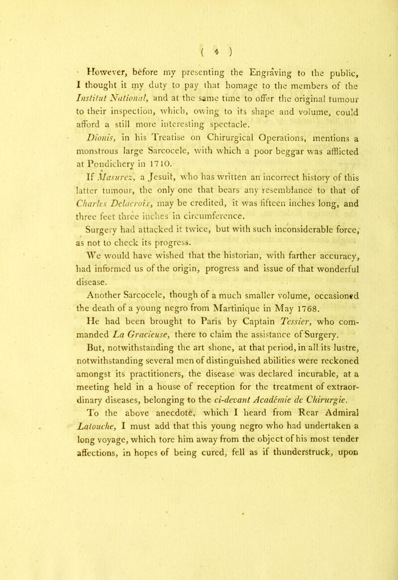 However, before my presenting the Engraving to the public, I thought it my duty to pay that homage to the members of the Institut National, and at the same time to offer the original tumour to their inspection, which, owing to its shape and volume, could afford a still more interesting spectacle. Dionis, in his Treatise on Chirurgical Operations, mentions a monstrous large Sarcocelc, with which a poor beggar was afflicted at Pondichery in 1710. If Masurez, a Jesuit, who has written an incorrect history of this latter tumour, the only one that bears any resemblance to that of Charles Delacroix, may be credited, it was fifteen inches long, and three feet three inches in circumference. Surgery had attacked it twice, but with such inconsiderable force, as not to check its progress. We would have wished that the historian, with farther accuracy, had informed us of the origin, progress and issue of that wonderful disease. Another Sarcocele, though of a much smaller volume, occasioned the death of a young negro from Martinique in May 1768. Ele had been brought to Paris by Captain Tessier, who com- manded La Gracieuse, there to claim the assistance of Surgery. But, notwithstanding the art shone, at that period, in all,its lustre, notwithstanding several men of distinguished abilities were reckoned amongst its practitioners, the disease was declared incurable, at a meeting held in a house of reception for the treatment of extraor- dinary diseases, belonging to the ci-deoant Acadcmie dc Chirurgie. To the above anecdote, which I heard from Rear Admiral Latouche, I must add that this young negro who had undertaken a long voyage, which tore him away from the object of his most tender affections, in hopes of being cured, fell as if thunderstruck, upon