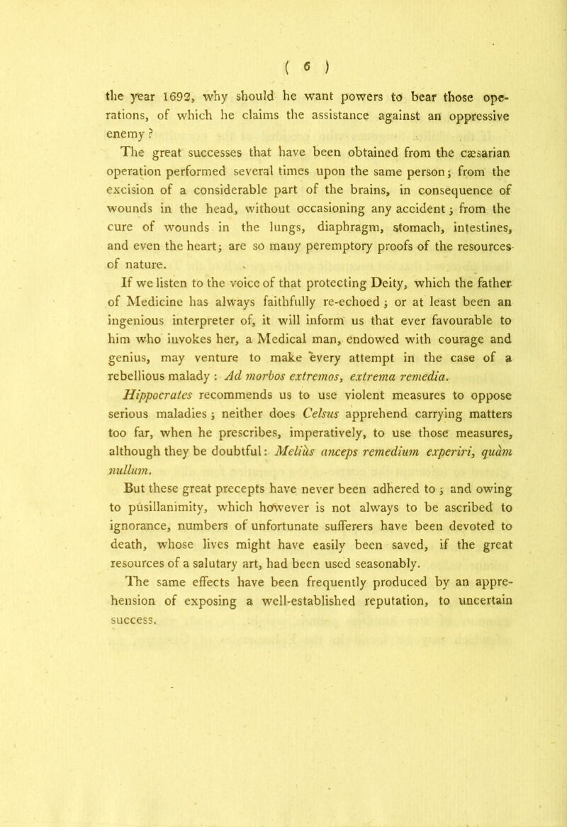 the year 1692, why should he want powers to bear those ope- rations, of which he claims the assistance against an oppressive enemy ? The great successes that have been obtained from the caesarian operation performed several times upon the same person; from the excision of a considerable part of the brains, in consequence of wounds in the head, without occasioning any accident; from the cure of wounds in the lungs, diaphragm, stomach, intestines, and even the heart are so many peremptory proofs of the resources cf nature. If we listen to the voice of that protecting Deity, which the father- of Medicine has always faithfully re-echoed ; or at least been an ingenious interpreter of, it will inform us that ever favourable to him who invokes her, a Medical man, endowed with courage and genius, may venture to make every attempt in the case of a rebellious malady : Ad morbos extremos, extrema remedia. Hippocrates recommends us to use violent measures to oppose serious maladies ; neither does Celsas apprehend carrying matters too far, when he prescribes, imperatively, to use those measures, although they be doubtful: Melius anceps remediinn experiri, quavi nullum. But these great precepts have never been adhered to ; and owing to pusillanimity, which however is not always to be ascribed to ignorance, numbers of unfortunate sufferers have been devoted to death, whose lives might have easily been saved, if the great resources of a salutary art, had been used seasonably. The same effects have been frequently produced by an appre- hension of exposing a well-established reputation, to uncertain success.