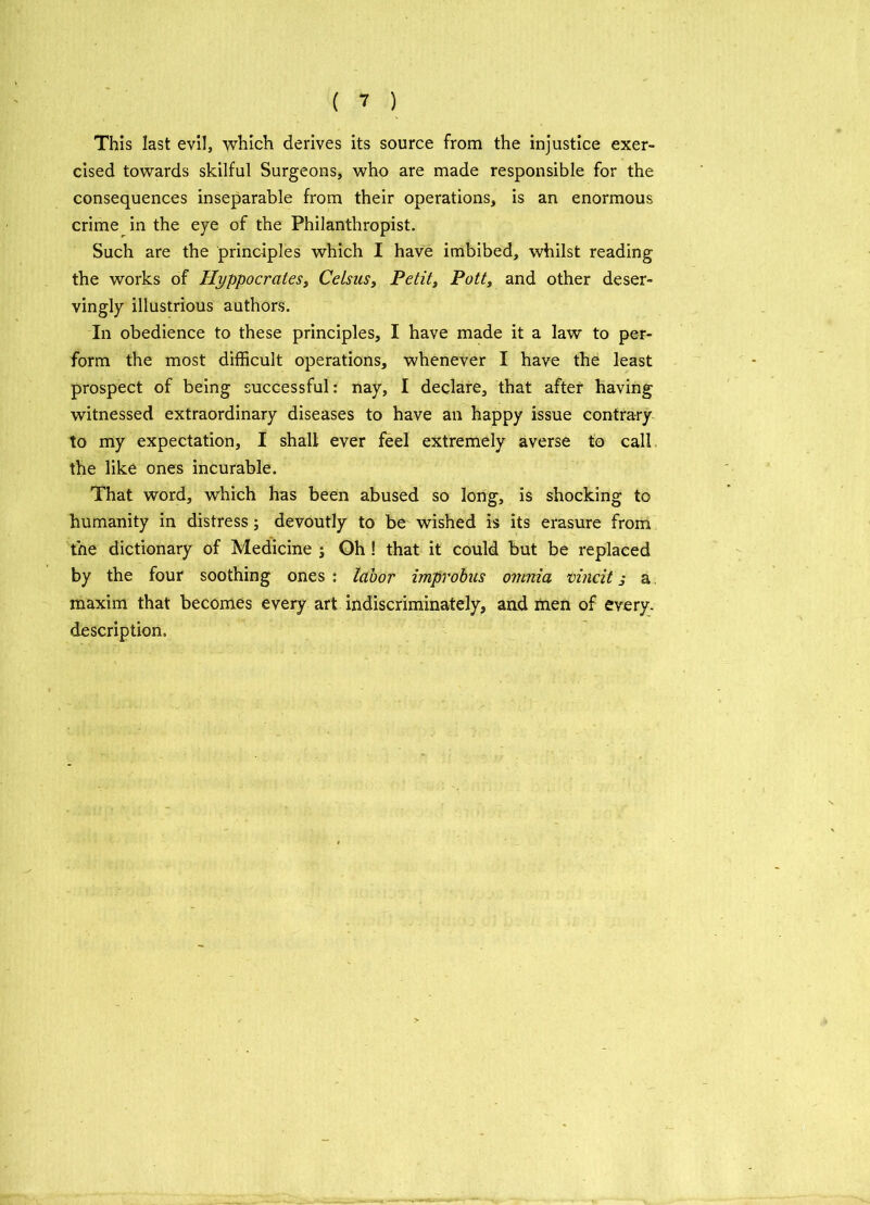 This last evil, which derives its source from the injustice exer- cised towards skilful Surgeons, who are made responsible for the consequences inseparable from their operations, is an enormous crime in the eye of the Philanthropist. Such are the principles which I have imbibed, whilst reading the works of Hyppocrates, Celsus, Petit, Pott, and other deser- vingly illustrious authors. In obedience to these principles, I have made it a law to per- form the most difficult operations, whenever I have the least prospect of being successful: nay, I declare, that after having witnessed extraordinary diseases to have an happy issue contrary to my expectation, I shall ever feel extremely averse to call the like ones incurable. That word, which has been abused so long, is shocking to humanity in distress; devoutly to be wished is its erasure from the dictionary of Medicine j Oh ! that it could but be replaced by the four soothing ones: labor improbus omnia vincit j a maxim that becomes every art indiscriminately, and men of every, description.