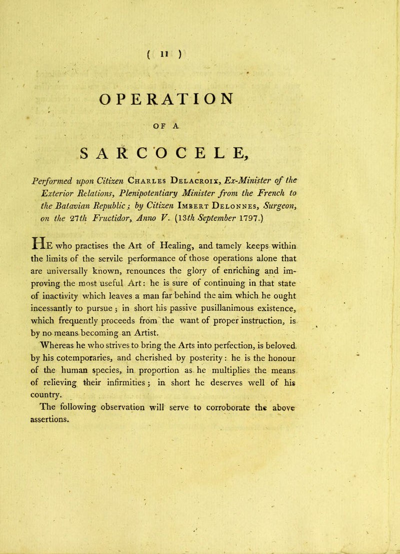 OPERATION OF A SARC'OCEL E, % Performed upon Citizen Charles Delacroix, Ex-Minister of the Exterior Relations, Plenipotentiary Minister from the French to the Batavian Republics by Citizen Imbert Delonnes, Surgeon, on the 21th Fructidor, Anno V. (I2>th September 1797.) He who practises the Art of Healing, and tamely keeps within the limits of the servile performance of those operations alone that are universally known, renounces the glory of enriching and im- proving the most useful Art: he is sure of continuing in that state of inactivity which leaves a man far behind the aim which he ought incessantly to pursue ; in short his passive pusillanimous existence, which frequently proceeds from the want of proper instruction, is by no means becoming an Artist. Whereas he who strives to bring the Arts into perfection, is beloved, by his cotemporaries, and cherished by posterity: he is the honour of the human species, in proportion as he multiplies the means of relieving their infirmities; in short he deserves well of his country. The following observation will serve to corroborate the above assertions.