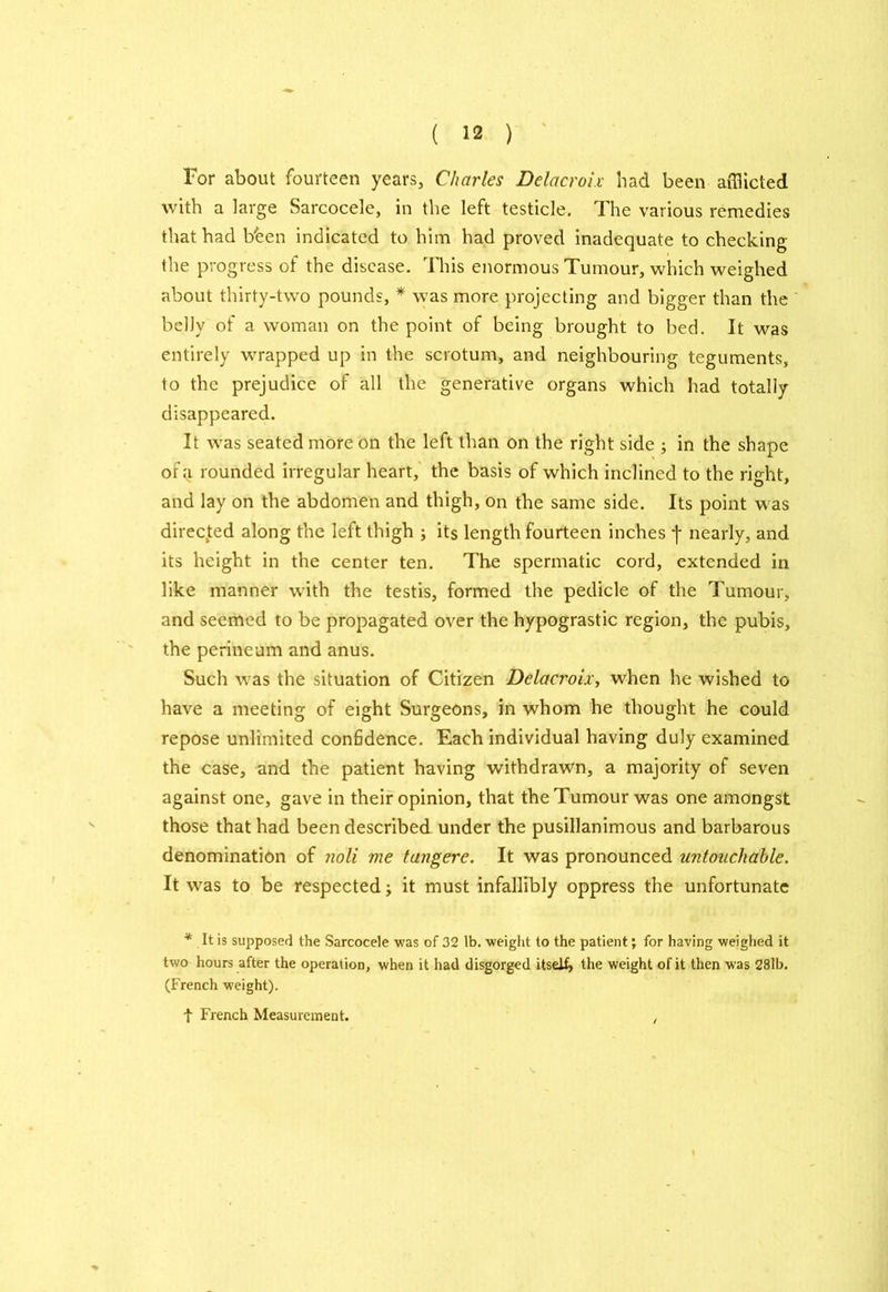 For about fourteen years, Charles Delacroix had been afflicted with a large Sarcocele, in the left testicle. The various remedies that had b'een indicated to him had proved inadequate to checking the progress of the disease. This enormous Tumour, which weighed about thirty-two pounds, * was more projecting and bigger than the belJy of a woman on the point of being brought to bed. It was entirely wrapped up in the scrotum, and neighbouring teguments, to the prejudice of all the generative organs which had totally disappeared. It was seated more on the left than on the right side ; in the shape of a rounded irregular heart, the basis of which inclined to the right, and lay on the abdomen and thigh, on the same side. Its point was directed along the left thigh ; its length fourteen inches j- nearly, and its height in the center ten. The spermatic cord, extended in like manner writh the testis, formed the pedicle of the Tumour, and seemed to be propagated over the hypograstic region, the pubis, the perineum and anus. Such was the situation of Citizen Delacroix, when he wished to have a meeting of eight Surgeons, in whom he thought he could repose unlimited confidence. Each individual having duly examined the case, and the patient having withdrawn, a majority of seven against one, gave in their opinion, that the Tumour was one amongst those that had been described under the pusillanimous and barbarous denomination of noli me tangere. It was pronounced untouchable. It wras to be respected, it must infallibly oppress the unfortunate * It is supposed the Sarcocele was of 32 lb. weight to the patient; for having weighed it two hours after the operation, when it had disgorged itself, the weight of it then was 28lb. (French weight). t French Measurement. ,