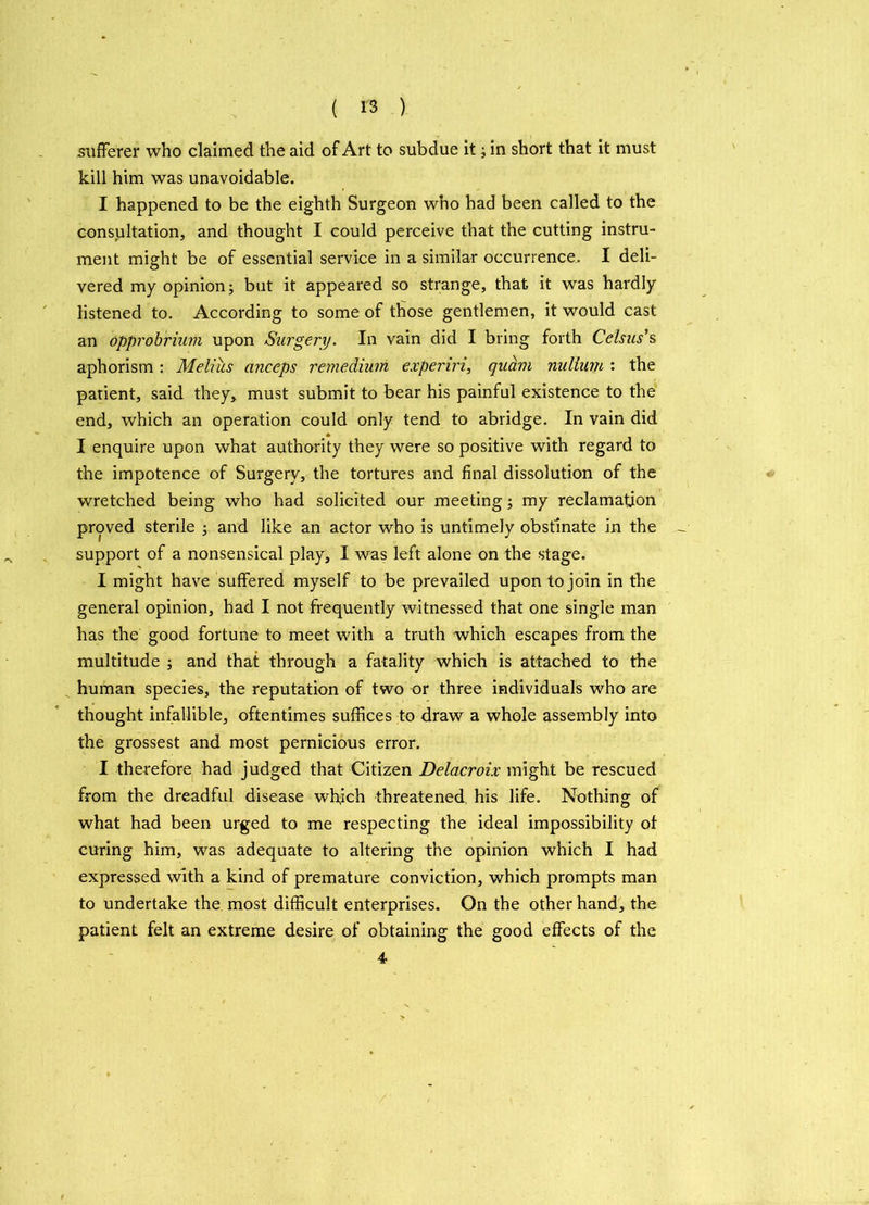 sufferer who claimed the aid of Art to subdue it; in short that it must kill him was unavoidable. I happened to be the eighth Surgeon who had been called to the consultation, and thought I could perceive that the cutting instru- ment might be of essential service in a similar occurrence. I deli- vered my opinion j but it appeared so strange, that it was hardly listened to. According to some of those gentlemen, it would cast an opprobrium upon Surgery. In vain did I bring forth Celsus’s aphorism: Melius anceps remedium experiri, quam nullum : the patient, said they, must submit to bear his painful existence to the end, which an operation could only tend to abridge. In vain did I enquire upon what authority they were so positive with regard to the impotence of Surgery, the tortures and final dissolution of the wretched being who had solicited our meeting; my reclamation proved sterile ; and like an actor who is untimely obstinate in the support of a nonsensical play, I was left alone on the stage. I might have suffered myself to be prevailed upon to join in the general opinion, had I not frequently witnessed that one single man has the good fortune to meet with a truth which escapes from the multitude ; and that through a fatality which is attached to the human species, the reputation of two or three individuals who are thought infallible, oftentimes suffices to draw a whole assembly into the grossest and most pernicious error. I therefore had judged that Citizen Delacroix might be rescued from the dreadful disease wh,ich threatened his life. Nothing of what had been urged to me respecting the ideal impossibility of curing him, was adequate to altering the opinion which I had expressed with a kind of premature conviction, which prompts man to undertake the most difficult enterprises. On the other hand, the patient felt an extreme desire of obtaining the good effects of the 4